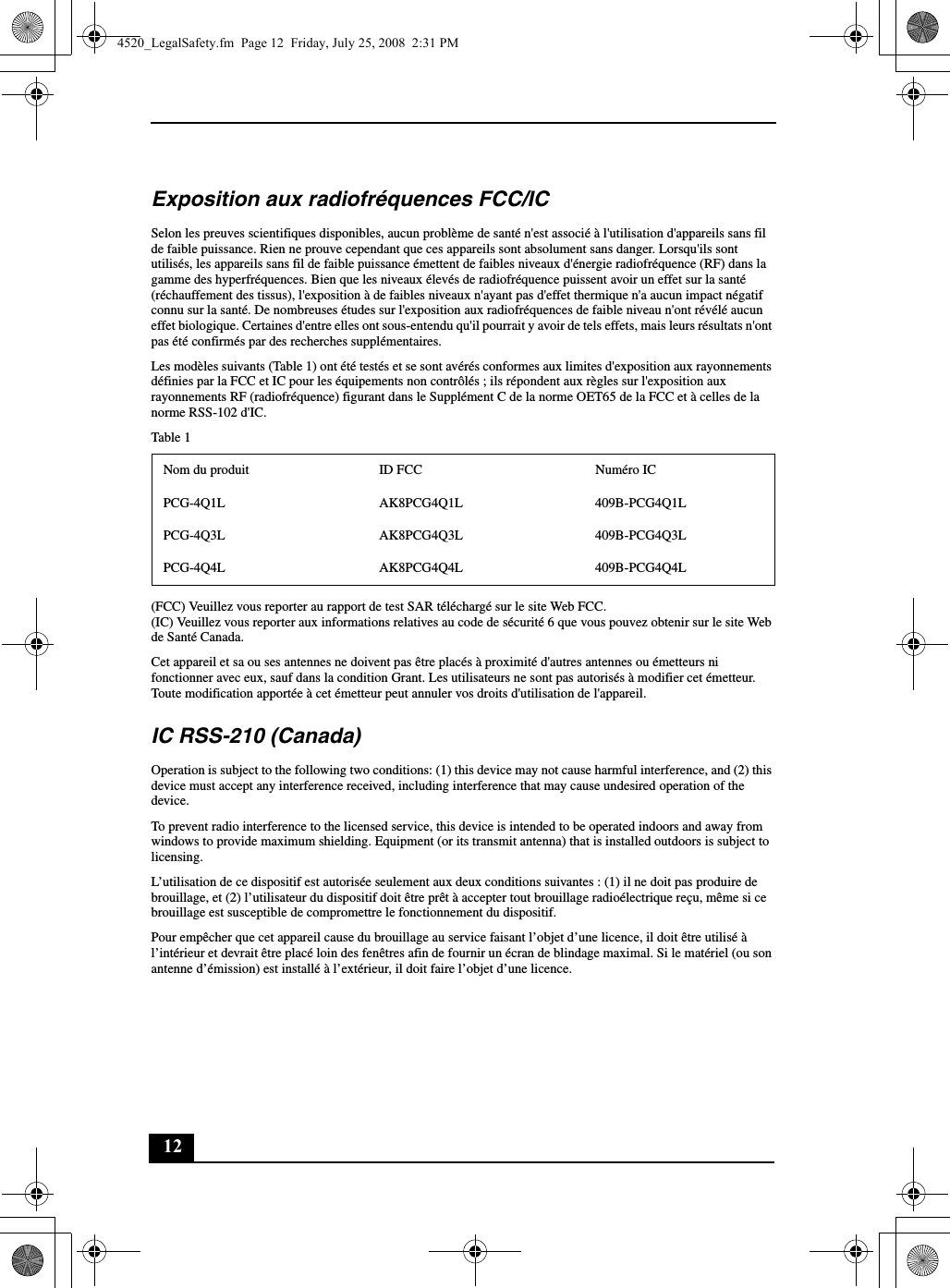 12Exposition aux radiofréquences FCC/ICSelon les preuves scientifiques disponibles, aucun problème de santé n&apos;est associé à l&apos;utilisation d&apos;appareils sans fil de faible puissance. Rien ne prouve cependant que ces appareils sont absolument sans danger. Lorsqu&apos;ils sont utilisés, les appareils sans fil de faible puissance émettent de faibles niveaux d&apos;énergie radiofréquence (RF) dans la gamme des hyperfréquences. Bien que les niveaux élevés de radiofréquence puissent avoir un effet sur la santé (réchauffement des tissus), l&apos;exposition à de faibles niveaux n&apos;ayant pas d&apos;effet thermique n&apos;a aucun impact négatif connu sur la santé. De nombreuses études sur l&apos;exposition aux radiofréquences de faible niveau n&apos;ont révélé aucun effet biologique. Certaines d&apos;entre elles ont sous-entendu qu&apos;il pourrait y avoir de tels effets, mais leurs résultats n&apos;ont pas été confirmés par des recherches supplémentaires.Les modèles suivants (Table 1) ont été testés et se sont avérés conformes aux limites d&apos;exposition aux rayonnements définies par la FCC et IC pour les équipements non contrôlés ; ils répondent aux règles sur l&apos;exposition aux rayonnements RF (radiofréquence) figurant dans le Supplément C de la norme OET65 de la FCC et à celles de la norme RSS-102 d&apos;IC.Table 1(FCC) Veuillez vous reporter au rapport de test SAR téléchargé sur le site Web FCC.(IC) Veuillez vous reporter aux informations relatives au code de sécurité 6 que vous pouvez obtenir sur le site Web de Santé Canada.Cet appareil et sa ou ses antennes ne doivent pas être placés à proximité d&apos;autres antennes ou émetteurs ni fonctionner avec eux, sauf dans la condition Grant. Les utilisateurs ne sont pas autorisés à modifier cet émetteur. Toute modification apportée à cet émetteur peut annuler vos droits d&apos;utilisation de l&apos;appareil.IC RSS-210 (Canada)Operation is subject to the following two conditions: (1) this device may not cause harmful interference, and (2) this device must accept any interference received, including interference that may cause undesired operation of the device.To prevent radio interference to the licensed service, this device is intended to be operated indoors and away from windows to provide maximum shielding. Equipment (or its transmit antenna) that is installed outdoors is subject to licensing.L’utilisation de ce dispositif est autorisée seulement aux deux conditions suivantes : (1) il ne doit pas produire de brouillage, et (2) l’utilisateur du dispositif doit être prêt à accepter tout brouillage radioélectrique reçu, même si ce brouillage est susceptible de compromettre le fonctionnement du dispositif.Pour empêcher que cet appareil cause du brouillage au service faisant l’objet d’une licence, il doit être utilisé à l’intérieur et devrait être placé loin des fenêtres afin de fournir un écran de blindage maximal. Si le matériel (ou son antenne d’émission) est installé à l’extérieur, il doit faire l’objet d’une licence.Nom du produit ID FCC Numéro ICPCG-4Q1L AK8PCG4Q1L 409B-PCG4Q1LPCG-4Q3L AK8PCG4Q3L 409B-PCG4Q3LPCG-4Q4L AK8PCG4Q4L 409B-PCG4Q4L4520_LegalSafety.fm  Page 12  Friday, July 25, 2008  2:31 PM