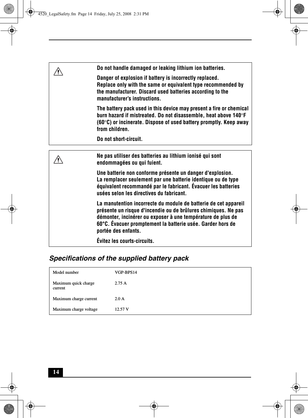 14Specifications of the supplied battery packDo not handle damaged or leaking lithium ion batteries.Danger of explosion if battery is incorrectly replaced.Replace only with the same or equivalent type recommended by the manufacturer. Discard used batteries according to the manufacturer’s instructions.The battery pack used in this device may present a fire or chemical burn hazard if mistreated. Do not disassemble, heat above 140°F (60°C) or incinerate. Dispose of used battery promptly. Keep away from children.Do not short-circuit.Ne pas utiliser des batteries au lithium ionisé qui sont endommagées ou qui fuient.Une batterie non conforme présente un danger d&apos;explosion.La remplacer seulement par une batterie identique ou de type équivalent recommandé par le fabricant. Évacuer les batteries usées selon les directives du fabricant.La manutention incorrecte du module de batterie de cet appareil présente un risque d&apos;incendie ou de brûlures chimiques. Ne pas démonter, incinérer ou exposer à une température de plus de 60°C. Évacuer promptement la batterie usée. Garder hors de portée des enfants.Évitez les courts-circuits.Model number VGP-BPS14Maximum quick charge current2.75 AMaximum charge current 2.0 AMaximum charge voltage 12.57 V4520_LegalSafety.fm  Page 14  Friday, July 25, 2008  2:31 PM