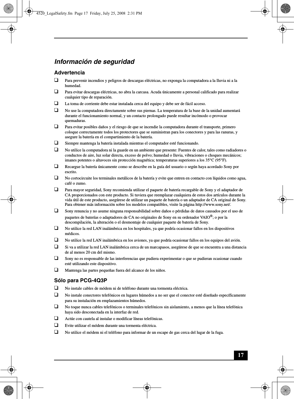 17Información de seguridadAdvertencia❑Para prevenir incendios y peligros de descargas eléctricas, no exponga la computadora a la lluvia ni a la humedad.❑Para evitar descargas eléctricas, no abra la carcasa. Acuda únicamente a personal calificado para realizar cualquier tipo de reparación.❑La toma de corriente debe estar instalada cerca del equipo y debe ser de fácil acceso.❑No use la computadora directamente sobre sus piernas. La temperatura de la base de la unidad aumentará durante el funcionamiento normal, y un contacto prolongado puede resultar incómodo o provocar quemaduras.❑Para evitar posibles daños y el riesgo de que se incendie la computadora durante el transporte, primero coloque correctamente todos los protectores que se suministran para los conectores y para las ranuras, y asegure la batería en el compartimiento de la batería.❑Siempre mantenga la batería instalada mientras el computador esté funcionando.❑No utilice la computadora ni la guarde en un ambiente que presente: Fuentes de calor, tales como radiadores o conductos de aire, luz solar directa, exceso de polvo; humedad o lluvia, vibraciones o choques mecánicos; imanes potentes o altavoces sin protección magnética; temperaturas superiores a los 35°C (95°F).❑Recargue la batería únicamente como se describe en la guía del usuario o según haya acordado Sony por escrito.❑No cortocircuite los terminales metálicos de la batería y evite que entren en contacto con líquidos como agua, café o zumo.❑Para mayor seguridad, Sony recomienda utilizar el paquete de batería recargable de Sony y el adaptador de CA proporcionados con este producto. Si tuviera que reemplazar cualquiera de estos dos artículos durante la vida útil de este producto, asegúrese de utilizar un paquete de batería o un adaptador de CA original de Sony. Para obtener más información sobre los modelos compatibles, visite la página http://www.sony.net/.❑Sony renuncia y no asume ninguna responsabilidad sobre daños o pérdidas de datos causados por el uso de paquetes de baterías o adaptadores de CA no originales de Sony en su ordenador VAIO®; o por la descompilación, la alteración o el desmontaje de cualquier paquete de batería de Sony.❑No utilice la red LAN inalámbrica en los hospitales, ya que podría ocasionar fallos en los dispositivos médicos.❑No utilice la red LAN inalámbrica en los aviones, ya que podría ocasionar fallos en los equipos del avión.❑Si va a utilizar la red LAN inalámbrica cerca de un marcapasos, asegúrese de que se encuentra a una distancia de al menos 20 cm del mismo.❑Sony no es responsable de las interferencias que pudiera experimentar o que se pudieran ocasionar cuando esté utilizando este dispositivo.❑Mantenga las partes pequeñas fuera del alcance de los niños.Sólo para PCG-4Q3P❑No instale cables de módem ni de teléfono durante una tormenta eléctrica.❑No instale conectores telefónicos en lugares húmedos a no ser que el conector esté diseñado específicamente para su instalación en emplazamientos húmedos.❑No toque nunca cables telefónicos o terminales telefónicos sin aislamiento, a menos que la línea telefónica haya sido desconectada en la interfaz de red.❑Actúe con cautela al instalar o modificar líneas telefónicas.❑Evite utilizar el módem durante una tormenta eléctrica.❑No utilice el módem ni el teléfono para informar de un escape de gas cerca del lugar de la fuga.4520_LegalSafety.fm  Page 17  Friday, July 25, 2008  2:31 PM