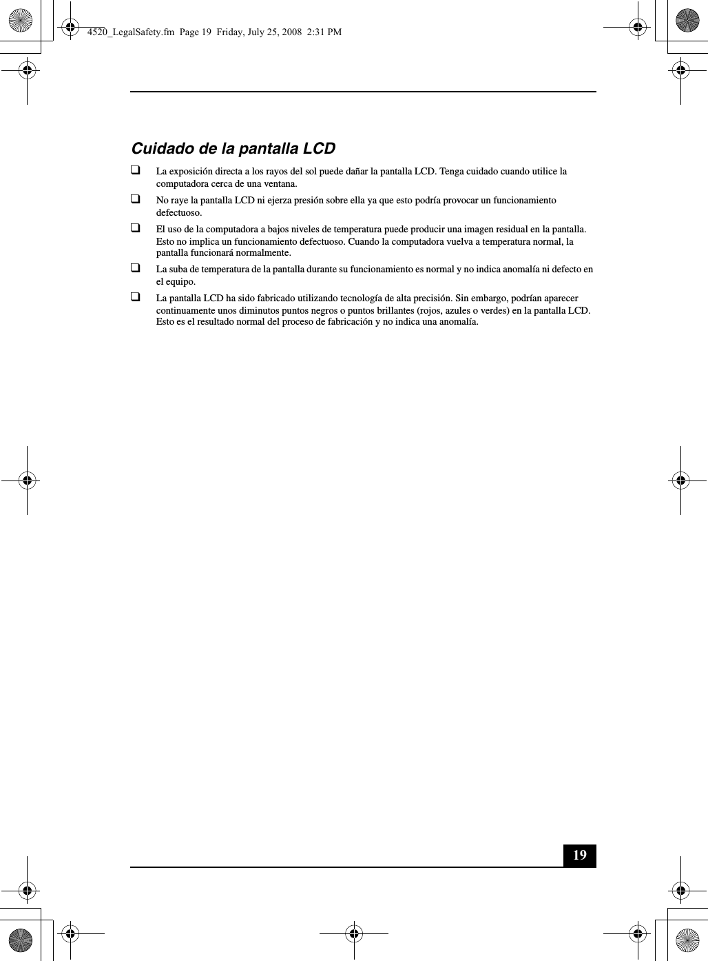 19Cuidado de la pantalla LCD❑La exposición directa a los rayos del sol puede dañar la pantalla LCD. Tenga cuidado cuando utilice la computadora cerca de una ventana.❑No raye la pantalla LCD ni ejerza presión sobre ella ya que esto podría provocar un funcionamiento defectuoso.❑El uso de la computadora a bajos niveles de temperatura puede producir una imagen residual en la pantalla. Esto no implica un funcionamiento defectuoso. Cuando la computadora vuelva a temperatura normal, la pantalla funcionará normalmente.❑La suba de temperatura de la pantalla durante su funcionamiento es normal y no indica anomalía ni defecto en el equipo.❑La pantalla LCD ha sido fabricado utilizando tecnología de alta precisión. Sin embargo, podrían aparecer continuamente unos diminutos puntos negros o puntos brillantes (rojos, azules o verdes) en la pantalla LCD. Esto es el resultado normal del proceso de fabricación y no indica una anomalía.4520_LegalSafety.fm  Page 19  Friday, July 25, 2008  2:31 PM