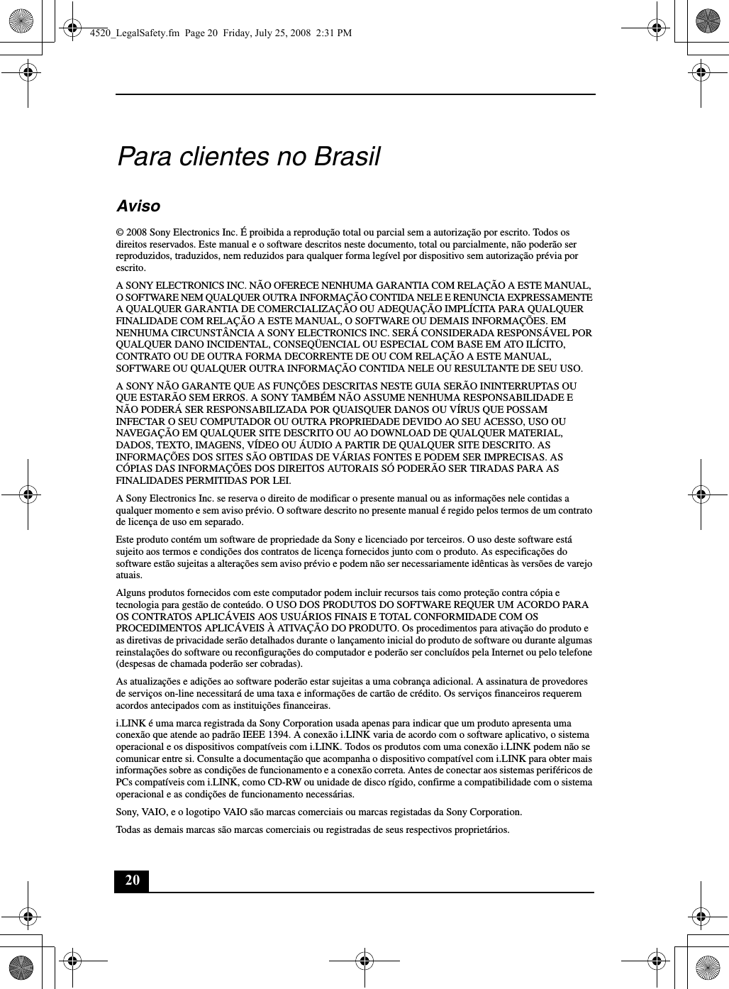 20Para clientes no BrasilAviso© 2008 Sony Electronics Inc. É proibida a reprodução total ou parcial sem a autorização por escrito. Todos os direitos reservados. Este manual e o software descritos neste documento, total ou parcialmente, não poderão ser reproduzidos, traduzidos, nem reduzidos para qualquer forma legível por dispositivo sem autorização prévia por escrito.A SONY ELECTRONICS INC. NÃO OFERECE NENHUMA GARANTIA COM RELAÇÃO A ESTE MANUAL, O SOFTWARE NEM QUALQUER OUTRA INFORMAÇÃO CONTIDA NELE E RENUNCIA EXPRESSAMENTE A QUALQUER GARANTIA DE COMERCIALIZAÇÃO OU ADEQUAÇÃO IMPLÍCITA PARA QUALQUER FINALIDADE COM RELAÇÃO A ESTE MANUAL, O SOFTWARE OU DEMAIS INFORMAÇÕES. EM NENHUMA CIRCUNSTÂNCIA A SONY ELECTRONICS INC. SERÁ CONSIDERADA RESPONSÁVEL POR QUALQUER DANO INCIDENTAL, CONSEQÜENCIAL OU ESPECIAL COM BASE EM ATO ILÍCITO, CONTRATO OU DE OUTRA FORMA DECORRENTE DE OU COM RELAÇÃO A ESTE MANUAL, SOFTWARE OU QUALQUER OUTRA INFORMAÇÃO CONTIDA NELE OU RESULTANTE DE SEU USO.A SONY NÃO GARANTE QUE AS FUNÇÕES DESCRITAS NESTE GUIA SERÃO ININTERRUPTAS OU QUE ESTARÃO SEM ERROS. A SONY TAMBÉM NÃO ASSUME NENHUMA RESPONSABILIDADE E NÃO PODERÁ SER RESPONSABILIZADA POR QUAISQUER DANOS OU VÍRUS QUE POSSAM INFECTAR O SEU COMPUTADOR OU OUTRA PROPRIEDADE DEVIDO AO SEU ACESSO, USO OU NAVEGAÇÃO EM QUALQUER SITE DESCRITO OU AO DOWNLOAD DE QUALQUER MATERIAL, DADOS, TEXTO, IMAGENS, VÍDEO OU ÁUDIO A PARTIR DE QUALQUER SITE DESCRITO. AS INFORMAÇÕES DOS SITES SÃO OBTIDAS DE VÁRIAS FONTES E PODEM SER IMPRECISAS. AS CÓPIAS DAS INFORMAÇÕES DOS DIREITOS AUTORAIS SÓ PODERÃO SER TIRADAS PARA AS FINALIDADES PERMITIDAS POR LEI.A Sony Electronics Inc. se reserva o direito de modificar o presente manual ou as informações nele contidas a qualquer momento e sem aviso prévio. O software descrito no presente manual é regido pelos termos de um contrato de licença de uso em separado. Este produto contém um software de propriedade da Sony e licenciado por terceiros. O uso deste software está sujeito aos termos e condições dos contratos de licença fornecidos junto com o produto. As especificações do software estão sujeitas a alterações sem aviso prévio e podem não ser necessariamente idênticas às versões de varejo atuais.Alguns produtos fornecidos com este computador podem incluir recursos tais como proteção contra cópia e tecnologia para gestão de conteúdo. O USO DOS PRODUTOS DO SOFTWARE REQUER UM ACORDO PARA OS CONTRATOS APLICÁVEIS AOS USUÁRIOS FINAIS E TOTAL CONFORMIDADE COM OS PROCEDIMENTOS APLICÁVEIS À ATIVAÇÃO DO PRODUTO. Os procedimentos para ativação do produto e as diretivas de privacidade serão detalhados durante o lançamento inicial do produto de software ou durante algumas reinstalações do software ou reconfigurações do computador e poderão ser concluídos pela Internet ou pelo telefone (despesas de chamada poderão ser cobradas).As atualizações e adições ao software poderão estar sujeitas a uma cobrança adicional. A assinatura de provedores de serviços on-line necessitará de uma taxa e informações de cartão de crédito. Os serviços financeiros requerem acordos antecipados com as instituições financeiras.i.LINK é uma marca registrada da Sony Corporation usada apenas para indicar que um produto apresenta uma conexão que atende ao padrão IEEE 1394. A conexão i.LINK varia de acordo com o software aplicativo, o sistema operacional e os dispositivos compatíveis com i.LINK. Todos os produtos com uma conexão i.LINK podem não se comunicar entre si. Consulte a documentação que acompanha o dispositivo compatível com i.LINK para obter mais informações sobre as condições de funcionamento e a conexão correta. Antes de conectar aos sistemas periféricos de PCs compatíveis com i.LINK, como CD-RW ou unidade de disco rígido, confirme a compatibilidade com o sistema operacional e as condições de funcionamento necessárias.Sony, VAIO, e o logotipo VAIO são marcas comerciais ou marcas registadas da Sony Corporation.Todas as demais marcas são marcas comerciais ou registradas de seus respectivos proprietários.4520_LegalSafety.fm  Page 20  Friday, July 25, 2008  2:31 PM