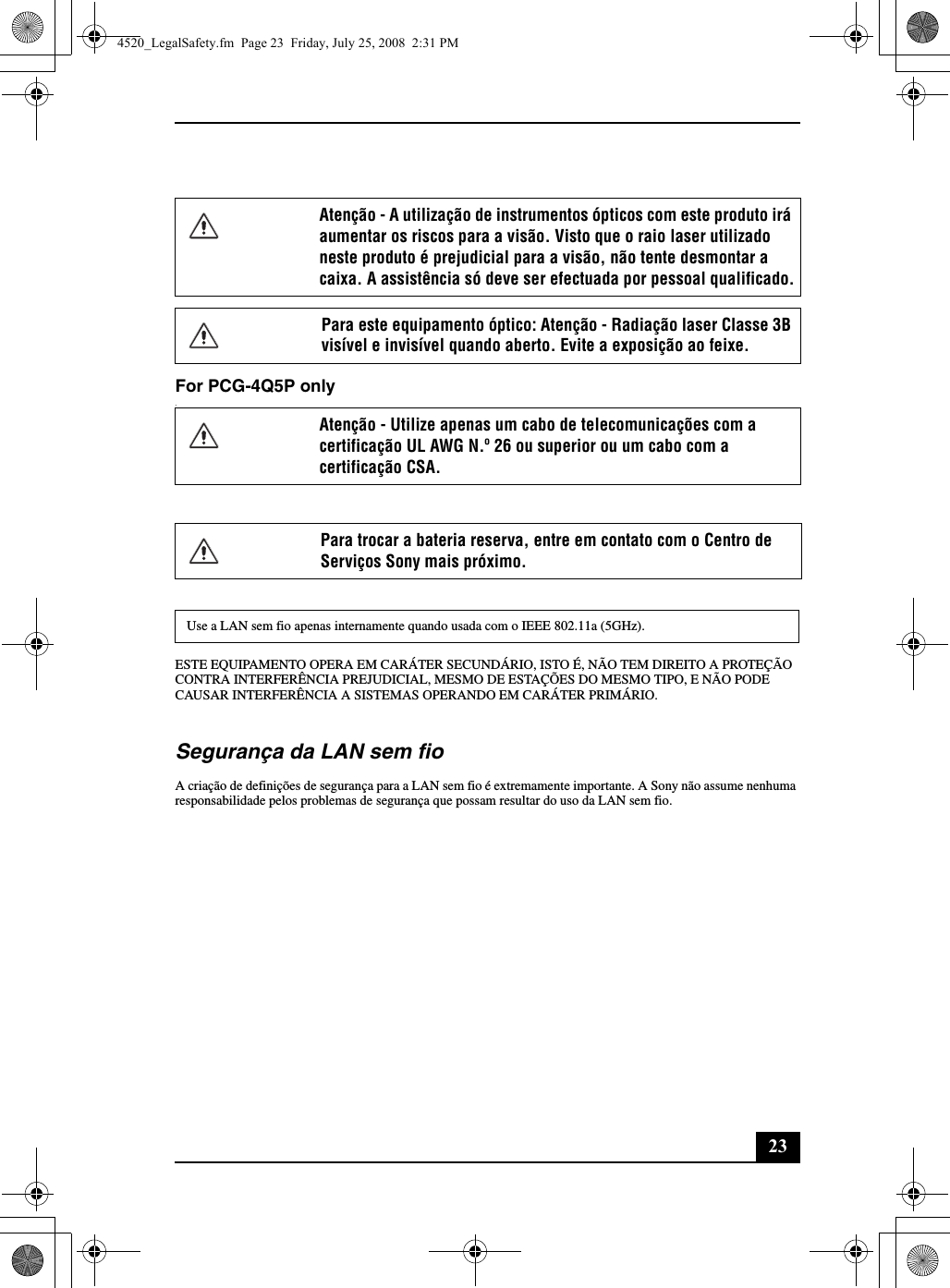 23For PCG-4Q5P only.ESTE EQUIPAMENTO OPERA EM CARÁTER SECUNDÁRIO, ISTO É, NÃO TEM DIREITO A PROTEÇÃO CONTRA INTERFERÊNCIA PREJUDICIAL, MESMO DE ESTAÇÕES DO MESMO TIPO, E NÃO PODE CAUSAR INTERFERÊNCIA A SISTEMAS OPERANDO EM CARÁTER PRIMÁRIO.Segurança da LAN sem fioA criação de definições de segurança para a LAN sem fio é extremamente importante. A Sony não assume nenhuma responsabilidade pelos problemas de segurança que possam resultar do uso da LAN sem fio.Atenção - A utilização de instrumentos ópticos com este produto irá aumentar os riscos para a visão. Visto que o raio laser utilizado neste produto é prejudicial para a visão, não tente desmontar a caixa. A assistência só deve ser efectuada por pessoal qualificado.Para este equipamento óptico: Atenção - Radiação laser Classe 3B visível e invisível quando aberto. Evite a exposição ao feixe.Atenção - Utilize apenas um cabo de telecomunicações com a certificação UL AWG N.º 26 ou superior ou um cabo com a certificação CSA.Para trocar a bateria reserva, entre em contato com o Centro de Serviços Sony mais próximo.Use a LAN sem fio apenas internamente quando usada com o IEEE 802.11a (5GHz).4520_LegalSafety.fm  Page 23  Friday, July 25, 2008  2:31 PM