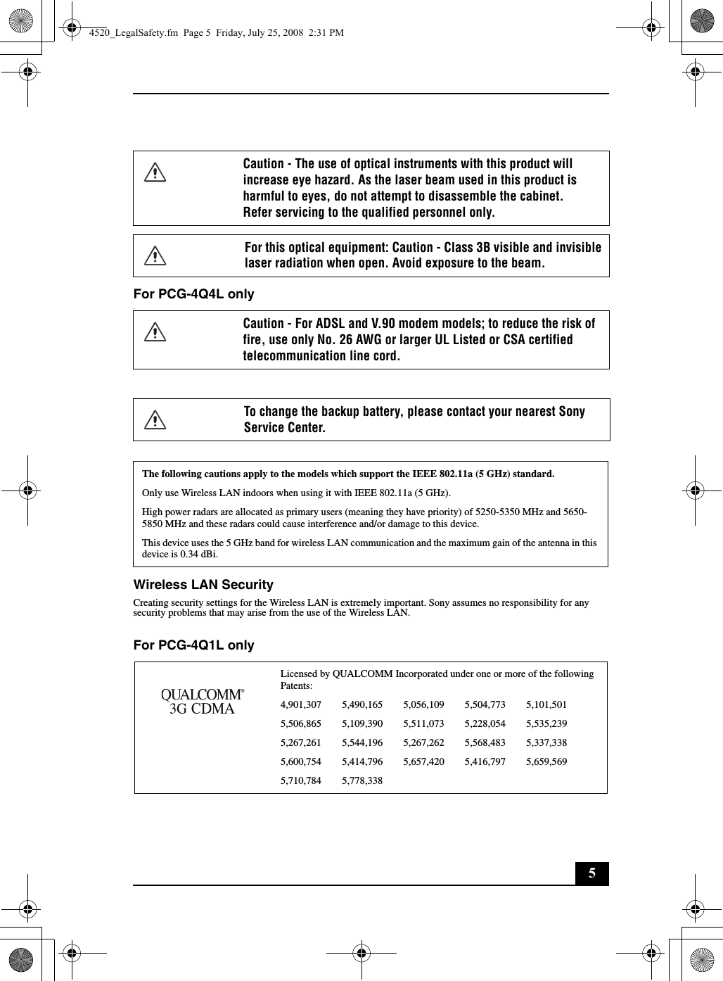 5For PCG-4Q4L only.Wireless LAN SecurityCreating security settings for the Wireless LAN is extremely important. Sony assumes no responsibility for any security problems that may arise from the use of the Wireless LAN.For PCG-4Q1L onlyCaution - The use of optical instruments with this product will increase eye hazard. As the laser beam used in this product is harmful to eyes, do not attempt to disassemble the cabinet.Refer servicing to the qualified personnel only.For this optical equipment: Caution - Class 3B visible and invisible laser radiation when open. Avoid exposure to the beam.Caution - For ADSL and V.90 modem models; to reduce the risk of fire, use only No. 26 AWG or larger UL Listed or CSA certified telecommunication line cord.To change the backup battery, please contact your nearest Sony Service Center.The following cautions apply to the models which support the IEEE 802.11a (5 GHz) standard.Only use Wireless LAN indoors when using it with IEEE 802.11a (5 GHz).High power radars are allocated as primary users (meaning they have priority) of 5250-5350 MHz and 5650-5850 MHz and these radars could cause interference and/or damage to this device.This device uses the 5 GHz band for wireless LAN communication and the maximum gain of the antenna in this device is 0.34 dBi.Licensed by QUALCOMM Incorporated under one or more of the following Patents:4,901,307        5,490,165        5,056,109        5,504,773        5,101,5015,506,865        5,109,390        5,511,073        5,228,054        5,535,2395,267,261        5,544,196        5,267,262        5,568,483        5,337,3385,600,754        5,414,796        5,657,420        5,416,797        5,659,5695,710,784        5,778,3384520_LegalSafety.fm  Page 5  Friday, July 25, 2008  2:31 PM