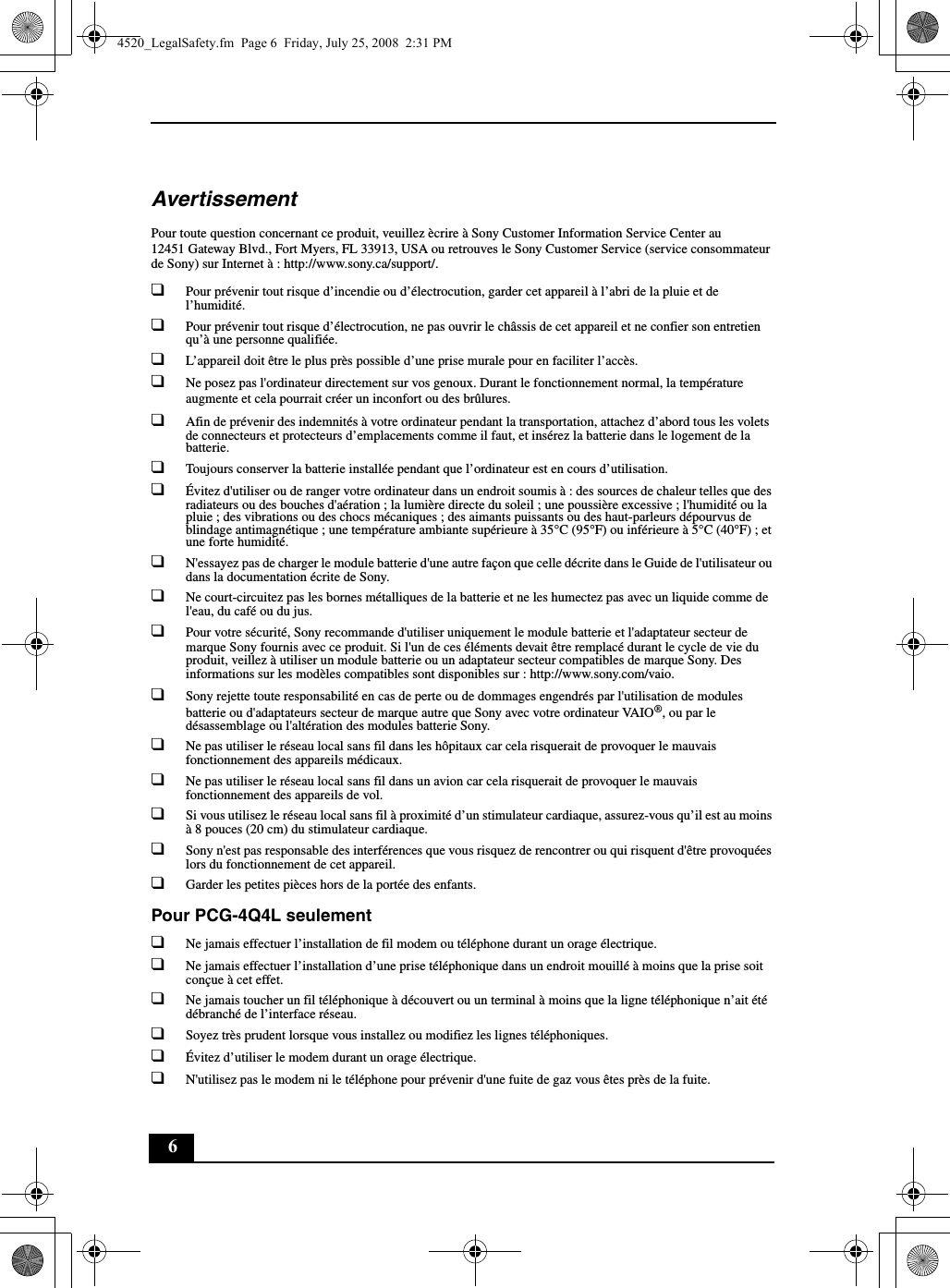 6AvertissementPour toute question concernant ce produit, veuillez ècrire à Sony Customer Information Service Center au12451 Gateway Blvd., Fort Myers, FL 33913, USA ou retrouves le Sony Customer Service (service consommateur de Sony) sur Internet à : http://www.sony.ca/support/.❑Pour prévenir tout risque d’incendie ou d’électrocution, garder cet appareil à l’abri de la pluie et de l’humidité.❑Pour prévenir tout risque d’électrocution, ne pas ouvrir le châssis de cet appareil et ne confier son entretien qu’à une personne qualifiée.❑L’appareil doit être le plus près possible d’une prise murale pour en faciliter l’accès.❑Ne posez pas l&apos;ordinateur directement sur vos genoux. Durant le fonctionnement normal, la température augmente et cela pourrait créer un inconfort ou des brûlures.❑Afin de prévenir des indemnités à votre ordinateur pendant la transportation, attachez d’abord tous les volets de connecteurs et protecteurs d’emplacements comme il faut, et insérez la batterie dans le logement de la batterie.❑Toujours conserver la batterie installée pendant que l’ordinateur est en cours d’utilisation.❑Évitez d&apos;utiliser ou de ranger votre ordinateur dans un endroit soumis à : des sources de chaleur telles que des radiateurs ou des bouches d&apos;aération ; la lumière directe du soleil ; une poussière excessive ; l&apos;humidité ou la pluie ; des vibrations ou des chocs mécaniques ; des aimants puissants ou des haut-parleurs dépourvus de blindage antimagnétique ; une température ambiante supérieure à 35°C (95°F) ou inférieure à 5°C (40°F) ; et une forte humidité.❑N&apos;essayez pas de charger le module batterie d&apos;une autre façon que celle décrite dans le Guide de l&apos;utilisateur ou dans la documentation écrite de Sony.❑Ne court-circuitez pas les bornes métalliques de la batterie et ne les humectez pas avec un liquide comme de l&apos;eau, du café ou du jus.❑Pour votre sécurité, Sony recommande d&apos;utiliser uniquement le module batterie et l&apos;adaptateur secteur de marque Sony fournis avec ce produit. Si l&apos;un de ces éléments devait être remplacé durant le cycle de vie du produit, veillez à utiliser un module batterie ou un adaptateur secteur compatibles de marque Sony. Des informations sur les modèles compatibles sont disponibles sur : http://www.sony.com/vaio.❑Sony rejette toute responsabilité en cas de perte ou de dommages engendrés par l&apos;utilisation de modules batterie ou d&apos;adaptateurs secteur de marque autre que Sony avec votre ordinateur VAIO®, ou par le désassemblage ou l&apos;altération des modules batterie Sony.❑Ne pas utiliser le réseau local sans fil dans les hôpitaux car cela risquerait de provoquer le mauvais fonctionnement des appareils médicaux.❑Ne pas utiliser le réseau local sans fil dans un avion car cela risquerait de provoquer le mauvais fonctionnement des appareils de vol.❑Si vous utilisez le réseau local sans fil à proximité d’un stimulateur cardiaque, assurez-vous qu’il est au moins à 8 pouces (20 cm) du stimulateur cardiaque.❑Sony n&apos;est pas responsable des interférences que vous risquez de rencontrer ou qui risquent d&apos;être provoquées lors du fonctionnement de cet appareil.❑Garder les petites pièces hors de la portée des enfants.Pour PCG-4Q4L seulement❑Ne jamais effectuer l’installation de fil modem ou téléphone durant un orage électrique.❑Ne jamais effectuer l’installation d’une prise téléphonique dans un endroit mouillé à moins que la prise soit conçue à cet effet.❑Ne jamais toucher un fil téléphonique à découvert ou un terminal à moins que la ligne téléphonique n’ait été débranché de l’interface réseau.❑Soyez très prudent lorsque vous installez ou modifiez les lignes téléphoniques.❑Évitez d’utiliser le modem durant un orage électrique.❑N&apos;utilisez pas le modem ni le téléphone pour prévenir d&apos;une fuite de gaz vous êtes près de la fuite.4520_LegalSafety.fm  Page 6  Friday, July 25, 2008  2:31 PM