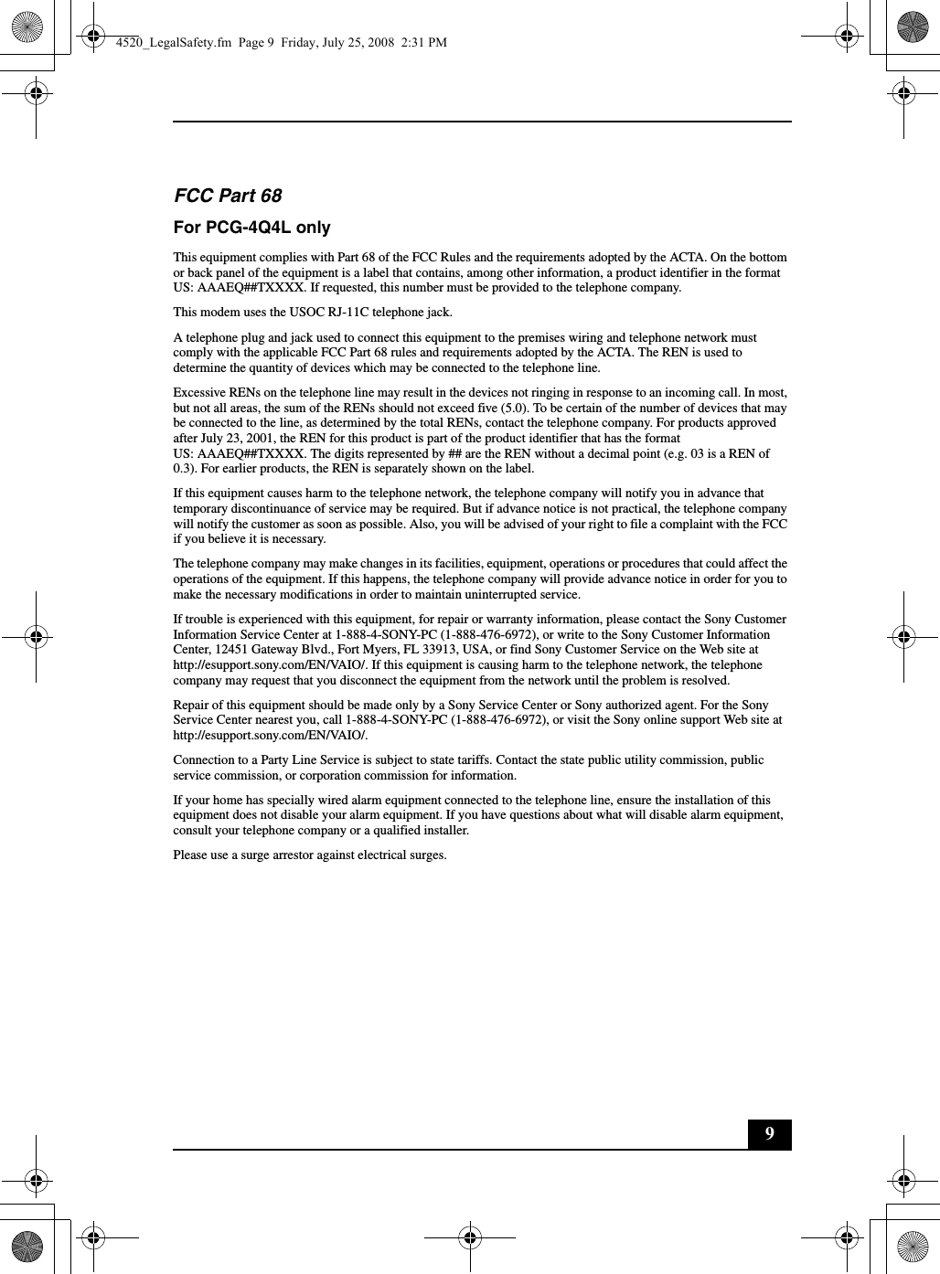 9FCC Part 68 For PCG-4Q4L onlyThis equipment complies with Part 68 of the FCC Rules and the requirements adopted by the ACTA. On the bottom or back panel of the equipment is a label that contains, among other information, a product identifier in the format US: AAAEQ##TXXXX. If requested, this number must be provided to the telephone company.This modem uses the USOC RJ-11C telephone jack.A telephone plug and jack used to connect this equipment to the premises wiring and telephone network must comply with the applicable FCC Part 68 rules and requirements adopted by the ACTA. The REN is used to determine the quantity of devices which may be connected to the telephone line.Excessive RENs on the telephone line may result in the devices not ringing in response to an incoming call. In most, but not all areas, the sum of the RENs should not exceed five (5.0). To be certain of the number of devices that may be connected to the line, as determined by the total RENs, contact the telephone company. For products approved after July 23, 2001, the REN for this product is part of the product identifier that has the format US: AAAEQ##TXXXX. The digits represented by ## are the REN without a decimal point (e.g. 03 is a REN of 0.3). For earlier products, the REN is separately shown on the label.If this equipment causes harm to the telephone network, the telephone company will notify you in advance that temporary discontinuance of service may be required. But if advance notice is not practical, the telephone company will notify the customer as soon as possible. Also, you will be advised of your right to file a complaint with the FCC if you believe it is necessary.The telephone company may make changes in its facilities, equipment, operations or procedures that could affect the operations of the equipment. If this happens, the telephone company will provide advance notice in order for you to make the necessary modifications in order to maintain uninterrupted service.If trouble is experienced with this equipment, for repair or warranty information, please contact the Sony Customer Information Service Center at 1-888-4-SONY-PC (1-888-476-6972), or write to the Sony Customer Information Center, 12451 Gateway Blvd., Fort Myers, FL 33913, USA, or find Sony Customer Service on the Web site at http://esupport.sony.com/EN/VAIO/. If this equipment is causing harm to the telephone network, the telephone company may request that you disconnect the equipment from the network until the problem is resolved.Repair of this equipment should be made only by a Sony Service Center or Sony authorized agent. For the Sony Service Center nearest you, call 1-888-4-SONY-PC (1-888-476-6972), or visit the Sony online support Web site at http://esupport.sony.com/EN/VAIO/.Connection to a Party Line Service is subject to state tariffs. Contact the state public utility commission, public service commission, or corporation commission for information.If your home has specially wired alarm equipment connected to the telephone line, ensure the installation of this equipment does not disable your alarm equipment. If you have questions about what will disable alarm equipment, consult your telephone company or a qualified installer.Please use a surge arrestor against electrical surges.4520_LegalSafety.fm  Page 9  Friday, July 25, 2008  2:31 PM