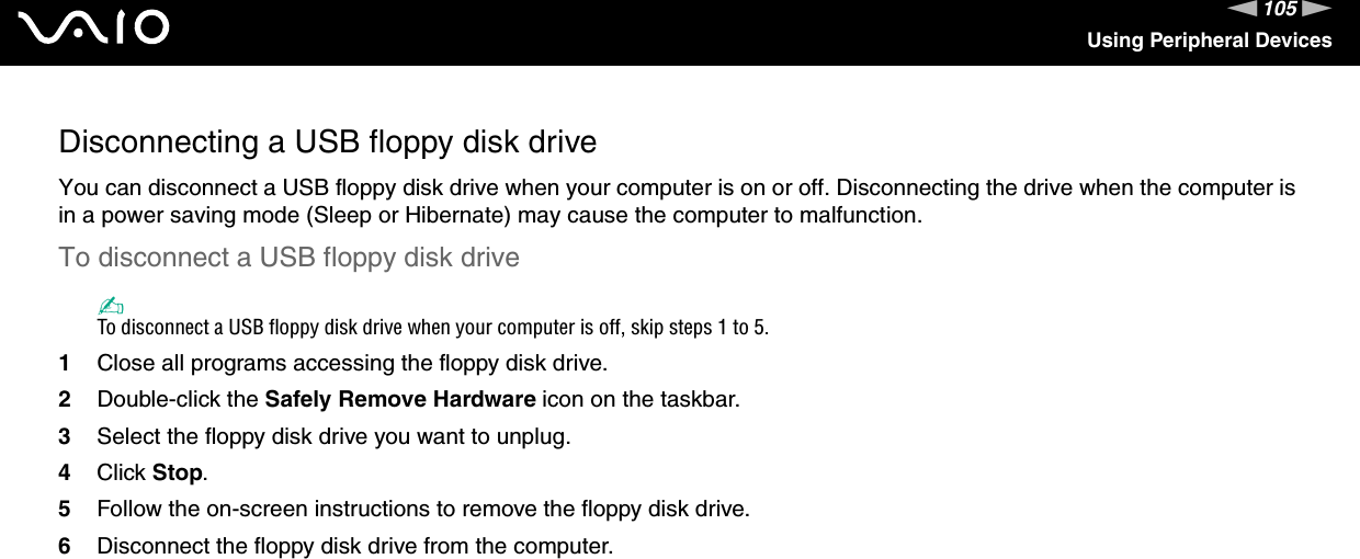 105nNUsing Peripheral DevicesDisconnecting a USB floppy disk driveYou can disconnect a USB floppy disk drive when your computer is on or off. Disconnecting the drive when the computer is in a power saving mode (Sleep or Hibernate) may cause the computer to malfunction.To disconnect a USB floppy disk drive✍To disconnect a USB floppy disk drive when your computer is off, skip steps 1 to 5.1Close all programs accessing the floppy disk drive.2Double-click the Safely Remove Hardware icon on the taskbar. 3Select the floppy disk drive you want to unplug.4Click Stop. 5Follow the on-screen instructions to remove the floppy disk drive.6Disconnect the floppy disk drive from the computer.  