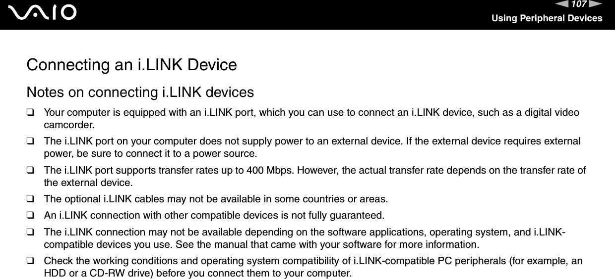 107nNUsing Peripheral DevicesConnecting an i.LINK DeviceNotes on connecting i.LINK devices❑Your computer is equipped with an i.LINK port, which you can use to connect an i.LINK device, such as a digital video camcorder.❑The i.LINK port on your computer does not supply power to an external device. If the external device requires external power, be sure to connect it to a power source.❑The i.LINK port supports transfer rates up to 400 Mbps. However, the actual transfer rate depends on the transfer rate of the external device.❑The optional i.LINK cables may not be available in some countries or areas.❑An i.LINK connection with other compatible devices is not fully guaranteed.❑The i.LINK connection may not be available depending on the software applications, operating system, and i.LINK-compatible devices you use. See the manual that came with your software for more information.❑Check the working conditions and operating system compatibility of i.LINK-compatible PC peripherals (for example, an HDD or a CD-RW drive) before you connect them to your computer.