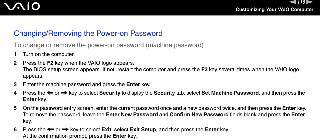 116nNCustomizing Your VAIO ComputerChanging/Removing the Power-on PasswordTo change or remove the power-on password (machine password)1Turn on the computer.2Press the F2 key when the VAIO logo appears.The BIOS setup screen appears. If not, restart the computer and press the F2 key several times when the VAIO logo appears.3Enter the machine password and press the Enter key.4Press the &lt; or , key to select Security to display the Security tab, select Set Machine Password, and then press the Enter key.5On the password entry screen, enter the current password once and a new password twice, and then press the Enter key.To remove the password, leave the Enter New Password and Confirm New Password fields blank and press the Enter key.6Press the &lt; or , key to select Exit, select Exit Setup, and then press the Enter key.At the confirmation prompt, press the Enter key.