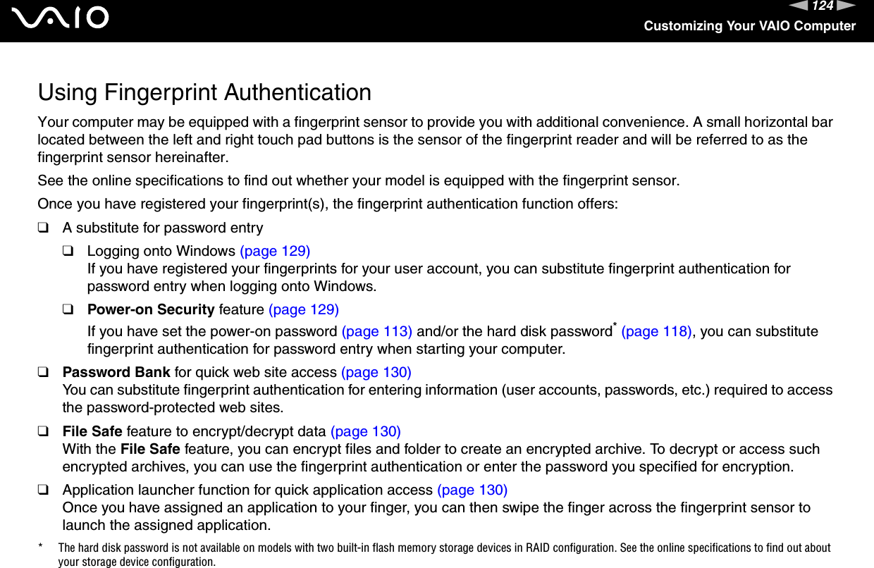 124nNCustomizing Your VAIO ComputerUsing Fingerprint AuthenticationYour computer may be equipped with a fingerprint sensor to provide you with additional convenience. A small horizontal bar located between the left and right touch pad buttons is the sensor of the fingerprint reader and will be referred to as the fingerprint sensor hereinafter.See the online specifications to find out whether your model is equipped with the fingerprint sensor.Once you have registered your fingerprint(s), the fingerprint authentication function offers:❑A substitute for password entry❑Logging onto Windows (page 129)If you have registered your fingerprints for your user account, you can substitute fingerprint authentication for password entry when logging onto Windows.❑Power-on Security feature (page 129)If you have set the power-on password (page 113) and/or the hard disk password* (page 118), you can substitute fingerprint authentication for password entry when starting your computer.❑Password Bank for quick web site access (page 130)You can substitute fingerprint authentication for entering information (user accounts, passwords, etc.) required to access the password-protected web sites.❑File Safe feature to encrypt/decrypt data (page 130)With the File Safe feature, you can encrypt files and folder to create an encrypted archive. To decrypt or access such encrypted archives, you can use the fingerprint authentication or enter the password you specified for encryption.❑Application launcher function for quick application access (page 130)Once you have assigned an application to your finger, you can then swipe the finger across the fingerprint sensor to launch the assigned application.* The hard disk password is not available on models with two built-in flash memory storage devices in RAID configuration. See the online specifications to find out about your storage device configuration.