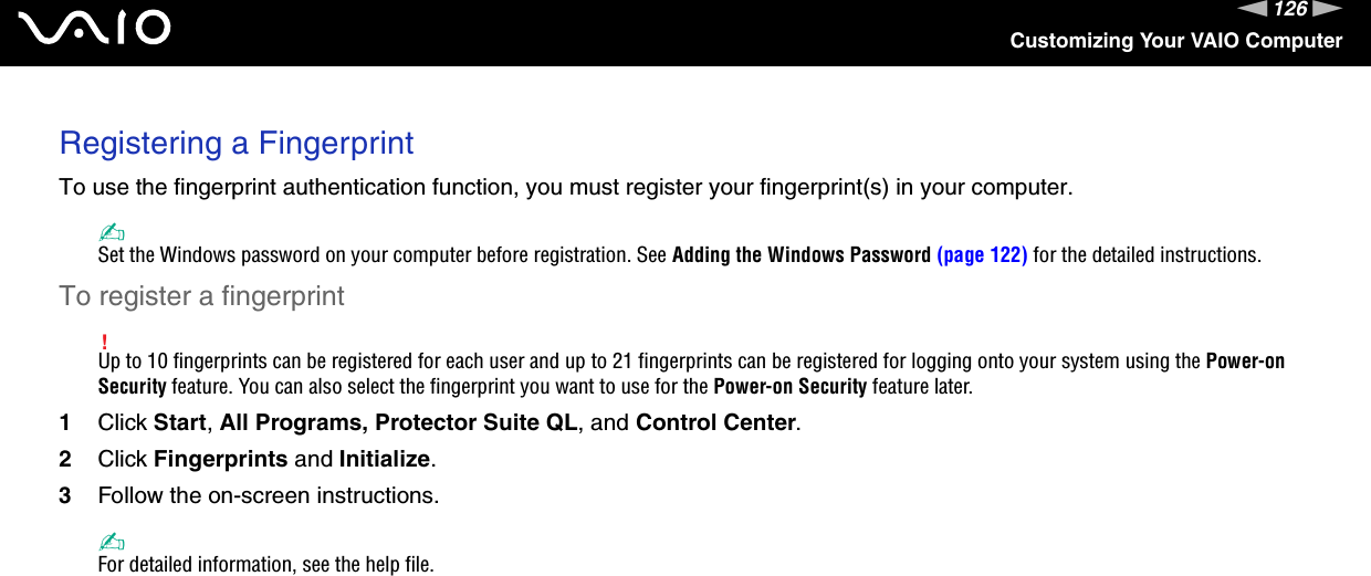 126nNCustomizing Your VAIO ComputerRegistering a FingerprintTo use the fingerprint authentication function, you must register your fingerprint(s) in your computer.✍Set the Windows password on your computer before registration. See Adding the Windows Password (page 122) for the detailed instructions.To register a fingerprint!Up to 10 fingerprints can be registered for each user and up to 21 fingerprints can be registered for logging onto your system using the Power-on Security feature. You can also select the fingerprint you want to use for the Power-on Security feature later.1Click Start, All Programs, Protector Suite QL, and Control Center.2Click Fingerprints and Initialize.3Follow the on-screen instructions.✍For detailed information, see the help file.