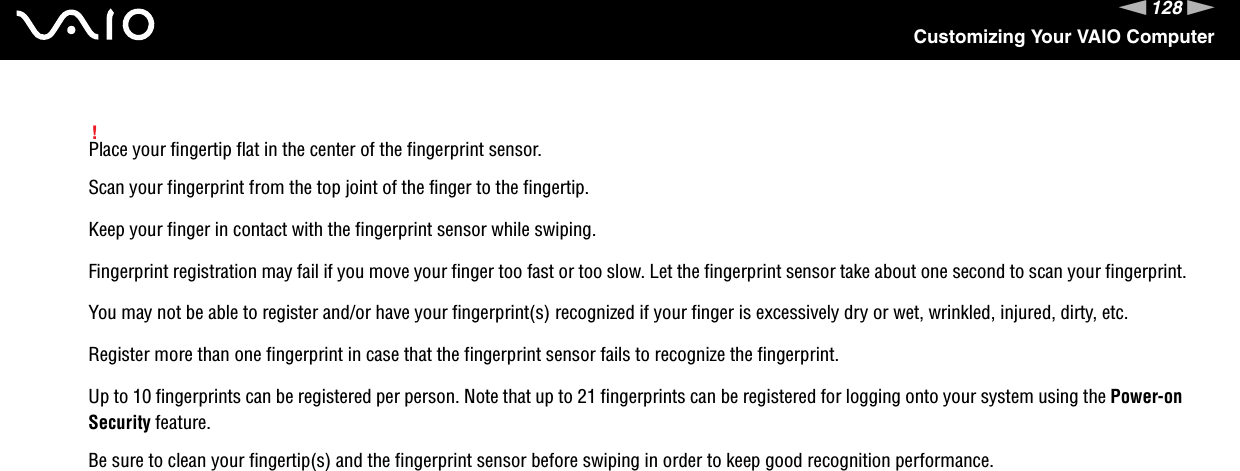 128nNCustomizing Your VAIO Computer!Place your fingertip flat in the center of the fingerprint sensor.Scan your fingerprint from the top joint of the finger to the fingertip.Keep your finger in contact with the fingerprint sensor while swiping.Fingerprint registration may fail if you move your finger too fast or too slow. Let the fingerprint sensor take about one second to scan your fingerprint.You may not be able to register and/or have your fingerprint(s) recognized if your finger is excessively dry or wet, wrinkled, injured, dirty, etc.Register more than one fingerprint in case that the fingerprint sensor fails to recognize the fingerprint.Up to 10 fingerprints can be registered per person. Note that up to 21 fingerprints can be registered for logging onto your system using the Power-on Security feature.Be sure to clean your fingertip(s) and the fingerprint sensor before swiping in order to keep good recognition performance. 