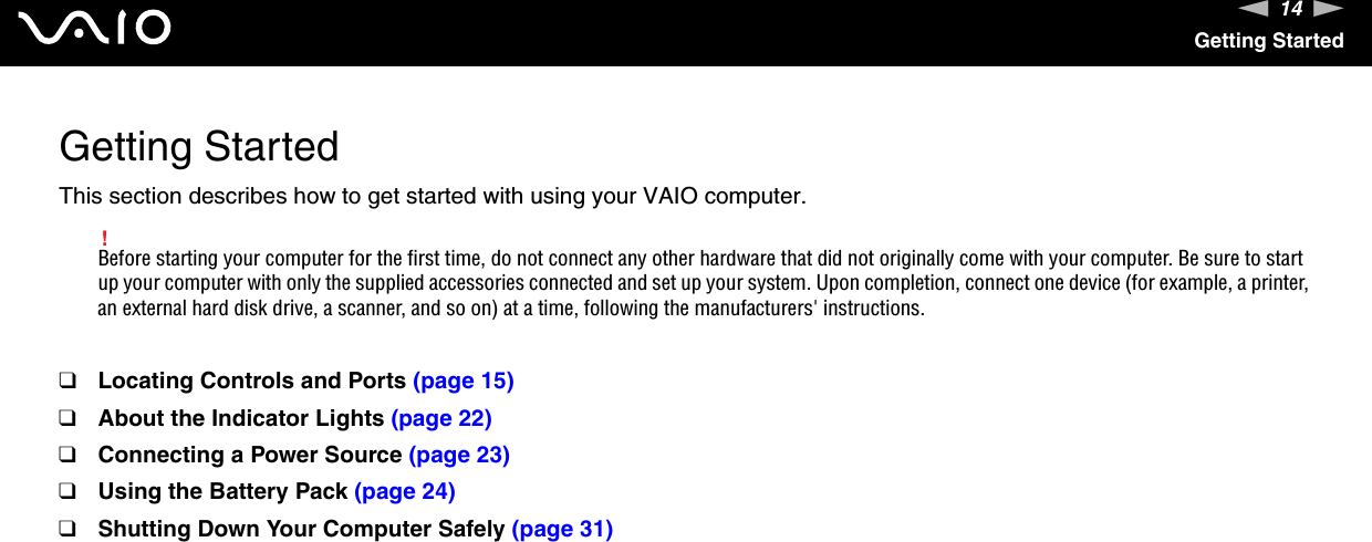 14nNGetting StartedGetting StartedThis section describes how to get started with using your VAIO computer.!Before starting your computer for the first time, do not connect any other hardware that did not originally come with your computer. Be sure to start up your computer with only the supplied accessories connected and set up your system. Upon completion, connect one device (for example, a printer, an external hard disk drive, a scanner, and so on) at a time, following the manufacturers&apos; instructions.❑Locating Controls and Ports (page 15)❑About the Indicator Lights (page 22)❑Connecting a Power Source (page 23)❑Using the Battery Pack (page 24)❑Shutting Down Your Computer Safely (page 31)