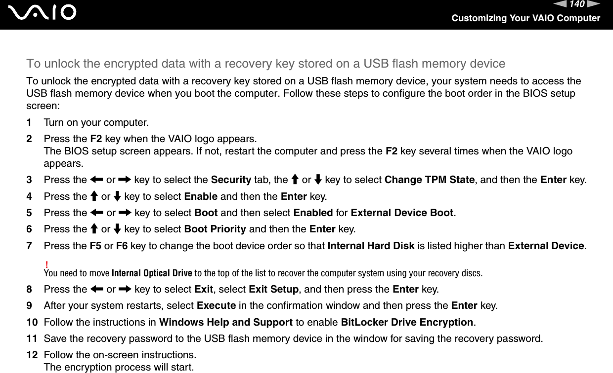 140nNCustomizing Your VAIO ComputerTo unlock the encrypted data with a recovery key stored on a USB flash memory deviceTo unlock the encrypted data with a recovery key stored on a USB flash memory device, your system needs to access the USB flash memory device when you boot the computer. Follow these steps to configure the boot order in the BIOS setup screen:1Turn on your computer.2Press the F2 key when the VAIO logo appears.The BIOS setup screen appears. If not, restart the computer and press the F2 key several times when the VAIO logo appears.3Press the &lt; or , key to select the Security tab, the M or m key to select Change TPM State, and then the Enter key.4Press the M or m key to select Enable and then the Enter key.5Press the &lt; or , key to select Boot and then select Enabled for External Device Boot.6Press the M or m key to select Boot Priority and then the Enter key.7Press the F5 or F6 key to change the boot device order so that Internal Hard Disk is listed higher than External Device.!You need to move Internal Optical Drive to the top of the list to recover the computer system using your recovery discs.8Press the &lt; or , key to select Exit, select Exit Setup, and then press the Enter key.9After your system restarts, select Execute in the confirmation window and then press the Enter key.10 Follow the instructions in Windows Help and Support to enable BitLocker Drive Encryption.11 Save the recovery password to the USB flash memory device in the window for saving the recovery password.12 Follow the on-screen instructions.The encryption process will start.