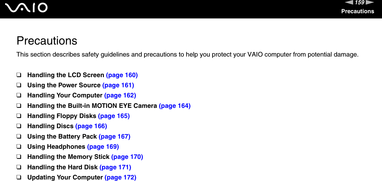 159nNPrecautionsPrecautionsThis section describes safety guidelines and precautions to help you protect your VAIO computer from potential damage.❑Handling the LCD Screen (page 160)❑Using the Power Source (page 161)❑Handling Your Computer (page 162)❑Handling the Built-in MOTION EYE Camera (page 164)❑Handling Floppy Disks (page 165)❑Handling Discs (page 166)❑Using the Battery Pack (page 167)❑Using Headphones (page 169)❑Handling the Memory Stick (page 170)❑Handling the Hard Disk (page 171)❑Updating Your Computer (page 172)