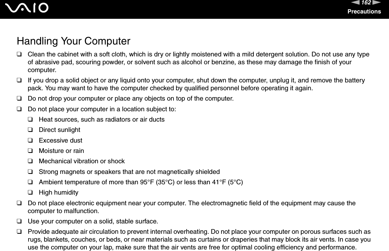 162nNPrecautionsHandling Your Computer❑Clean the cabinet with a soft cloth, which is dry or lightly moistened with a mild detergent solution. Do not use any type of abrasive pad, scouring powder, or solvent such as alcohol or benzine, as these may damage the finish of your computer. ❑If you drop a solid object or any liquid onto your computer, shut down the computer, unplug it, and remove the battery pack. You may want to have the computer checked by qualified personnel before operating it again.❑Do not drop your computer or place any objects on top of the computer.❑Do not place your computer in a location subject to: ❑Heat sources, such as radiators or air ducts❑Direct sunlight❑Excessive dust❑Moisture or rain❑Mechanical vibration or shock❑Strong magnets or speakers that are not magnetically shielded❑Ambient temperature of more than 95°F (35°C) or less than 41°F (5°C)❑High humidity❑Do not place electronic equipment near your computer. The electromagnetic field of the equipment may cause the computer to malfunction.❑Use your computer on a solid, stable surface.❑Provide adequate air circulation to prevent internal overheating. Do not place your computer on porous surfaces such as rugs, blankets, couches, or beds, or near materials such as curtains or draperies that may block its air vents. In case you use the computer on your lap, make sure that the air vents are free for optimal cooling efficiency and performance.