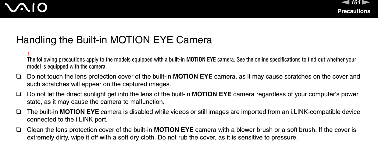 164nNPrecautionsHandling the Built-in MOTION EYE Camera!The following precautions apply to the models equipped with a built-in MOTION EYE camera. See the online specifications to find out whether your model is equipped with the camera.❑Do not touch the lens protection cover of the built-in MOTION EYE camera, as it may cause scratches on the cover and such scratches will appear on the captured images.❑Do not let the direct sunlight get into the lens of the built-in MOTION EYE camera regardless of your computer&apos;s power state, as it may cause the camera to malfunction.❑The built-in MOTION EYE camera is disabled while videos or still images are imported from an i.LINK-compatible device connected to the i.LINK port.❑Clean the lens protection cover of the built-in MOTION EYE camera with a blower brush or a soft brush. If the cover is extremely dirty, wipe it off with a soft dry cloth. Do not rub the cover, as it is sensitive to pressure. 