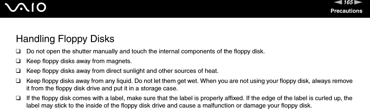 165nNPrecautionsHandling Floppy Disks❑Do not open the shutter manually and touch the internal components of the floppy disk.❑Keep floppy disks away from magnets.❑Keep floppy disks away from direct sunlight and other sources of heat.❑Keep floppy disks away from any liquid. Do not let them get wet. When you are not using your floppy disk, always remove it from the floppy disk drive and put it in a storage case.❑If the floppy disk comes with a label, make sure that the label is properly affixed. If the edge of the label is curled up, the label may stick to the inside of the floppy disk drive and cause a malfunction or damage your floppy disk. 