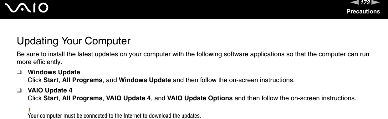 172nNPrecautionsUpdating Your ComputerBe sure to install the latest updates on your computer with the following software applications so that the computer can run more efficiently.❑Windows UpdateClick Start, All Programs, and Windows Update and then follow the on-screen instructions.❑VAIO Update 4Click Start, All Programs, VAIO Update 4, and VAIO Update Options and then follow the on-screen instructions.!Your computer must be connected to the Internet to download the updates. 