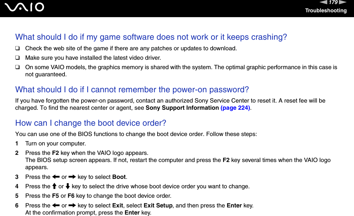 179nNTroubleshootingWhat should I do if my game software does not work or it keeps crashing?❑Check the web site of the game if there are any patches or updates to download.❑Make sure you have installed the latest video driver.❑On some VAIO models, the graphics memory is shared with the system. The optimal graphic performance in this case is not guaranteed. What should I do if I cannot remember the power-on password?If you have forgotten the power-on password, contact an authorized Sony Service Center to reset it. A reset fee will be charged. To find the nearest center or agent, see Sony Support Information (page 224). How can I change the boot device order?You can use one of the BIOS functions to change the boot device order. Follow these steps:1Turn on your computer.2Press the F2 key when the VAIO logo appears.The BIOS setup screen appears. If not, restart the computer and press the F2 key several times when the VAIO logo appears.3Press the &lt; or , key to select Boot.4Press the M or m key to select the drive whose boot device order you want to change.5Press the F5 or F6 key to change the boot device order.6Press the &lt; or , key to select Exit, select Exit Setup, and then press the Enter key.At the confirmation prompt, press the Enter key. 