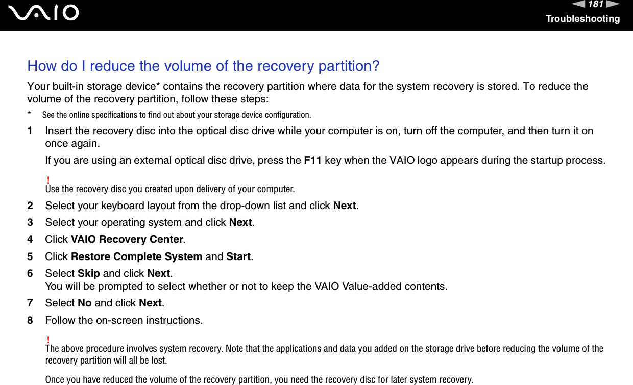 181nNTroubleshootingHow do I reduce the volume of the recovery partition?Your built-in storage device* contains the recovery partition where data for the system recovery is stored. To reduce the volume of the recovery partition, follow these steps:* See the online specifications to find out about your storage device configuration.1Insert the recovery disc into the optical disc drive while your computer is on, turn off the computer, and then turn it on once again.If you are using an external optical disc drive, press the F11 key when the VAIO logo appears during the startup process.!Use the recovery disc you created upon delivery of your computer.2Select your keyboard layout from the drop-down list and click Next.3Select your operating system and click Next.4Click VAIO Recovery Center.5Click Restore Complete System and Start.6Select Skip and click Next.You will be prompted to select whether or not to keep the VAIO Value-added contents.7Select No and click Next.8Follow the on-screen instructions.!The above procedure involves system recovery. Note that the applications and data you added on the storage drive before reducing the volume of the recovery partition will all be lost.Once you have reduced the volume of the recovery partition, you need the recovery disc for later system recovery. 