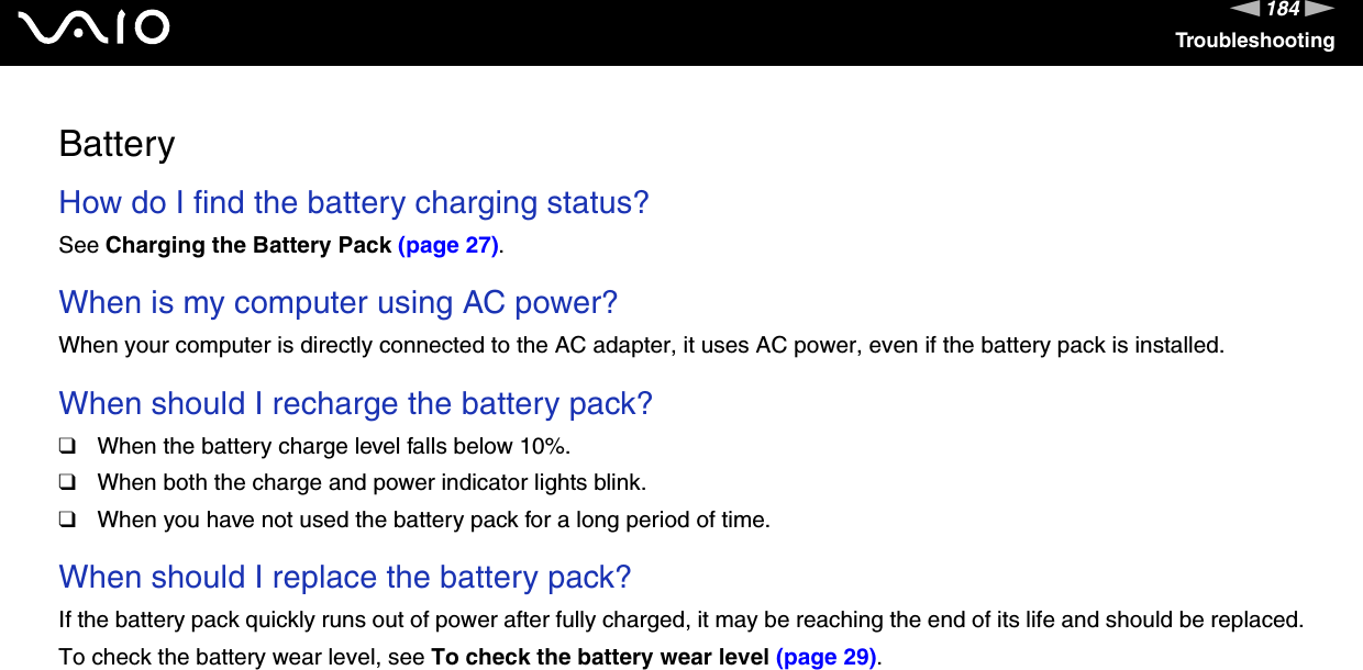 184nNTroubleshootingBatteryHow do I find the battery charging status? See Charging the Battery Pack (page 27). When is my computer using AC power? When your computer is directly connected to the AC adapter, it uses AC power, even if the battery pack is installed. When should I recharge the battery pack? ❑When the battery charge level falls below 10%.❑When both the charge and power indicator lights blink.❑When you have not used the battery pack for a long period of time. When should I replace the battery pack?If the battery pack quickly runs out of power after fully charged, it may be reaching the end of its life and should be replaced.To check the battery wear level, see To check the battery wear level (page 29). 