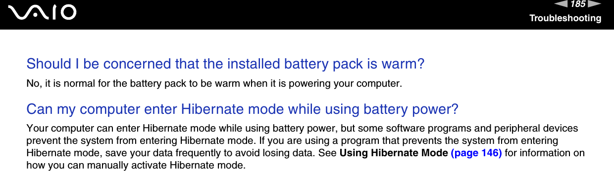 185nNTroubleshootingShould I be concerned that the installed battery pack is warm? No, it is normal for the battery pack to be warm when it is powering your computer. Can my computer enter Hibernate mode while using battery power? Your computer can enter Hibernate mode while using battery power, but some software programs and peripheral devices prevent the system from entering Hibernate mode. If you are using a program that prevents the system from entering Hibernate mode, save your data frequently to avoid losing data. See Using Hibernate Mode (page 146) for information on how you can manually activate Hibernate mode.  