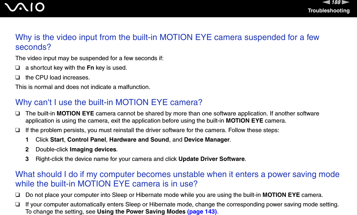 188nNTroubleshootingWhy is the video input from the built-in MOTION EYE camera suspended for a few seconds?The video input may be suspended for a few seconds if:❑a shortcut key with the Fn key is used.❑the CPU load increases.This is normal and does not indicate a malfunction. Why can&apos;t I use the built-in MOTION EYE camera?❑The built-in MOTION EYE camera cannot be shared by more than one software application. If another software application is using the camera, exit the application before using the built-in MOTION EYE camera.❑If the problem persists, you must reinstall the driver software for the camera. Follow these steps:1Click Start, Control Panel, Hardware and Sound, and Device Manager.2Double-click Imaging devices.3Right-click the device name for your camera and click Update Driver Software. What should I do if my computer becomes unstable when it enters a power saving mode while the built-in MOTION EYE camera is in use?❑Do not place your computer into Sleep or Hibernate mode while you are using the built-in MOTION EYE camera.❑If your computer automatically enters Sleep or Hibernate mode, change the corresponding power saving mode setting. To change the setting, see Using the Power Saving Modes (page 143).  