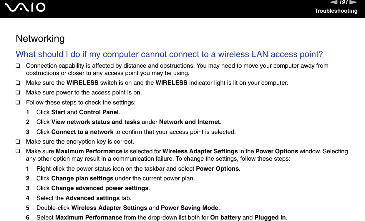 191nNTroubleshootingNetworkingWhat should I do if my computer cannot connect to a wireless LAN access point?❑Connection capability is affected by distance and obstructions. You may need to move your computer away from obstructions or closer to any access point you may be using.❑Make sure the WIRELESS switch is on and the WIRELESS indicator light is lit on your computer.❑Make sure power to the access point is on.❑Follow these steps to check the settings:1Click Start and Control Panel.2Click View network status and tasks under Network and Internet.3Click Connect to a network to confirm that your access point is selected.❑Make sure the encryption key is correct.❑Make sure Maximum Performance is selected for Wireless Adapter Settings in the Power Options window. Selecting any other option may result in a communication failure. To change the settings, follow these steps:1Right-click the power status icon on the taskbar and select Power Options.2Click Change plan settings under the current power plan.3Click Change advanced power settings.4Select the Advanced settings tab.5Double-click Wireless Adapter Settings and Power Saving Mode.6Select Maximum Performance from the drop-down list both for On battery and Plugged in. 