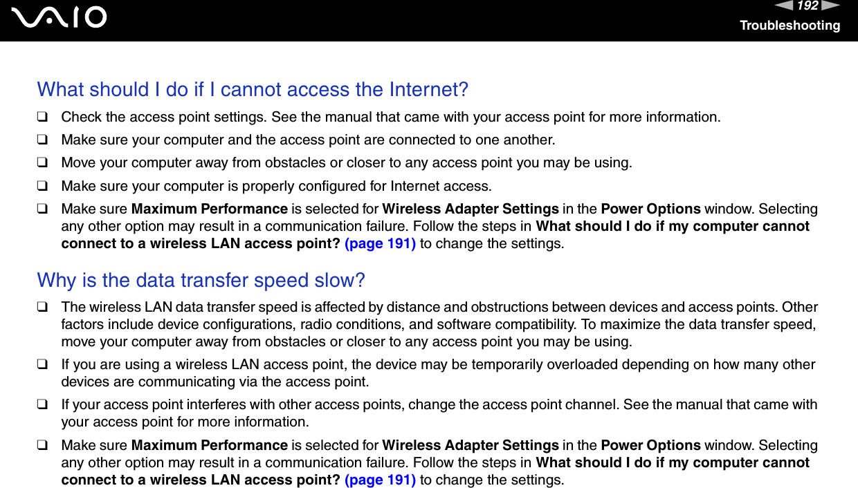 192nNTroubleshootingWhat should I do if I cannot access the Internet?❑Check the access point settings. See the manual that came with your access point for more information.❑Make sure your computer and the access point are connected to one another.❑Move your computer away from obstacles or closer to any access point you may be using.❑Make sure your computer is properly configured for Internet access.❑Make sure Maximum Performance is selected for Wireless Adapter Settings in the Power Options window. Selecting any other option may result in a communication failure. Follow the steps in What should I do if my computer cannot connect to a wireless LAN access point? (page 191) to change the settings. Why is the data transfer speed slow?❑The wireless LAN data transfer speed is affected by distance and obstructions between devices and access points. Other factors include device configurations, radio conditions, and software compatibility. To maximize the data transfer speed, move your computer away from obstacles or closer to any access point you may be using.❑If you are using a wireless LAN access point, the device may be temporarily overloaded depending on how many other devices are communicating via the access point.❑If your access point interferes with other access points, change the access point channel. See the manual that came with your access point for more information.❑Make sure Maximum Performance is selected for Wireless Adapter Settings in the Power Options window. Selecting any other option may result in a communication failure. Follow the steps in What should I do if my computer cannot connect to a wireless LAN access point? (page 191) to change the settings. 