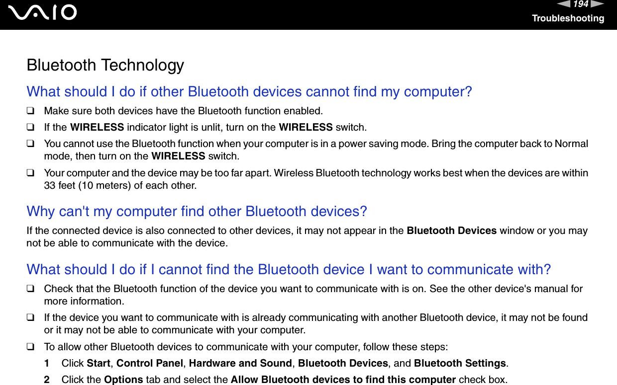 194nNTroubleshootingBluetooth TechnologyWhat should I do if other Bluetooth devices cannot find my computer?❑Make sure both devices have the Bluetooth function enabled.❑If the WIRELESS indicator light is unlit, turn on the WIRELESS switch.❑You cannot use the Bluetooth function when your computer is in a power saving mode. Bring the computer back to Normal mode, then turn on the WIRELESS switch.❑Your computer and the device may be too far apart. Wireless Bluetooth technology works best when the devices are within 33 feet (10 meters) of each other. Why can&apos;t my computer find other Bluetooth devices?If the connected device is also connected to other devices, it may not appear in the Bluetooth Devices window or you may not be able to communicate with the device. What should I do if I cannot find the Bluetooth device I want to communicate with?❑Check that the Bluetooth function of the device you want to communicate with is on. See the other device&apos;s manual for more information.❑If the device you want to communicate with is already communicating with another Bluetooth device, it may not be found or it may not be able to communicate with your computer.❑To allow other Bluetooth devices to communicate with your computer, follow these steps:1Click Start, Control Panel, Hardware and Sound, Bluetooth Devices, and Bluetooth Settings.2Click the Options tab and select the Allow Bluetooth devices to find this computer check box. 