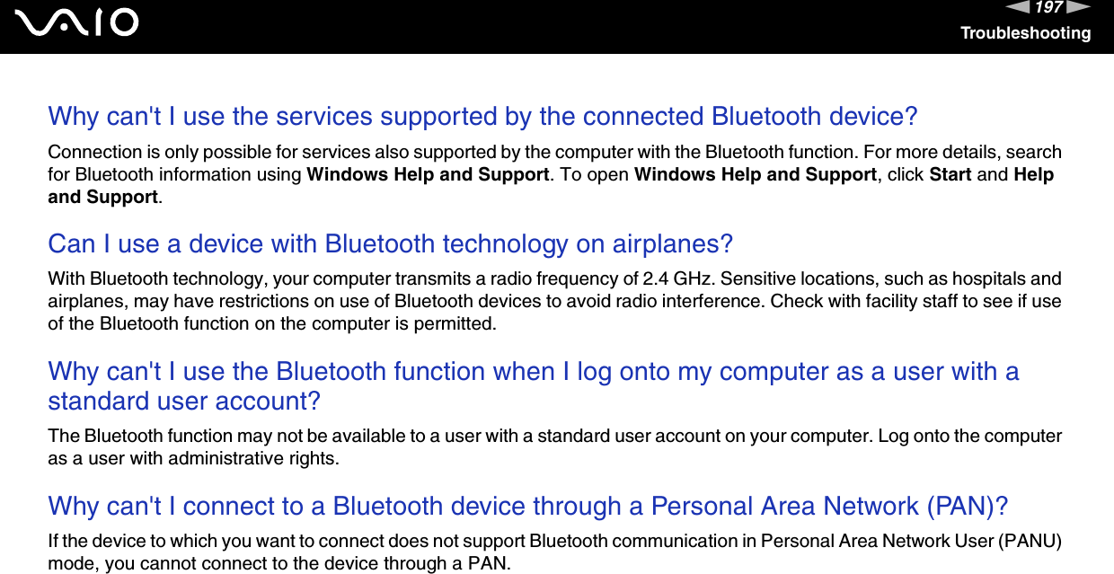 197nNTroubleshootingWhy can&apos;t I use the services supported by the connected Bluetooth device?Connection is only possible for services also supported by the computer with the Bluetooth function. For more details, search for Bluetooth information using Windows Help and Support. To open Windows Help and Support, click Start and Help and Support. Can I use a device with Bluetooth technology on airplanes?With Bluetooth technology, your computer transmits a radio frequency of 2.4 GHz. Sensitive locations, such as hospitals and airplanes, may have restrictions on use of Bluetooth devices to avoid radio interference. Check with facility staff to see if use of the Bluetooth function on the computer is permitted. Why can&apos;t I use the Bluetooth function when I log onto my computer as a user with a standard user account?The Bluetooth function may not be available to a user with a standard user account on your computer. Log onto the computer as a user with administrative rights. Why can&apos;t I connect to a Bluetooth device through a Personal Area Network (PAN)?If the device to which you want to connect does not support Bluetooth communication in Personal Area Network User (PANU) mode, you cannot connect to the device through a PAN. 