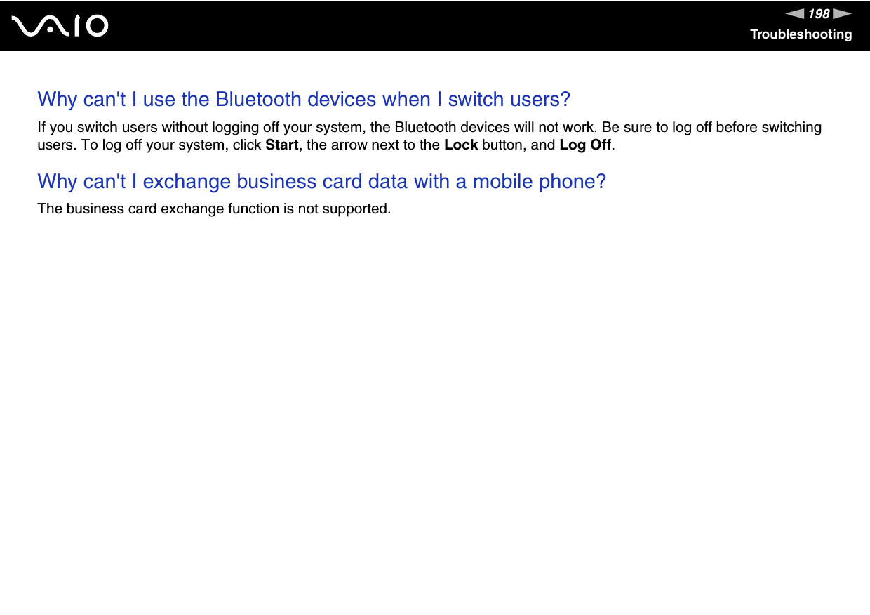 198nNTroubleshootingWhy can&apos;t I use the Bluetooth devices when I switch users?If you switch users without logging off your system, the Bluetooth devices will not work. Be sure to log off before switching users. To log off your system, click Start, the arrow next to the Lock button, and Log Off. Why can&apos;t I exchange business card data with a mobile phone?The business card exchange function is not supported.  