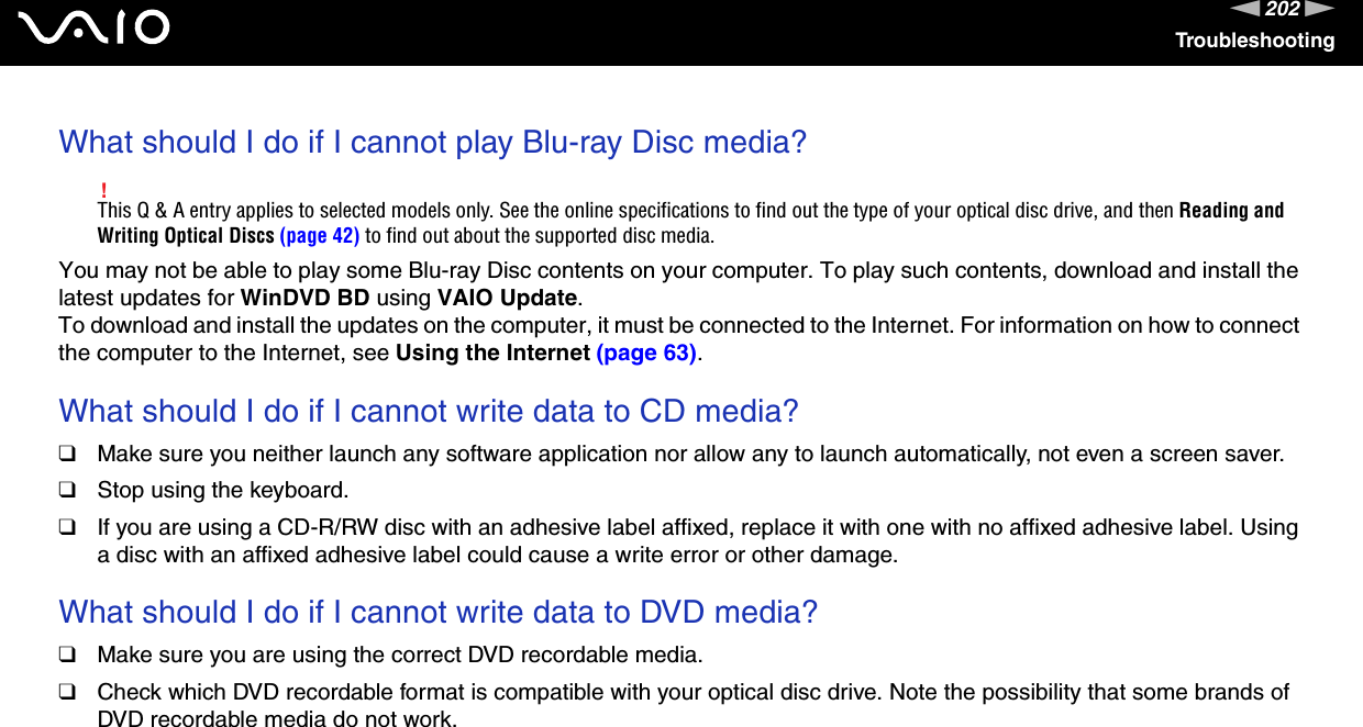 202nNTroubleshootingWhat should I do if I cannot play Blu-ray Disc media?!This Q &amp; A entry applies to selected models only. See the online specifications to find out the type of your optical disc drive, and then Reading and Writing Optical Discs (page 42) to find out about the supported disc media.You may not be able to play some Blu-ray Disc contents on your computer. To play such contents, download and install the latest updates for WinDVD BD using VAIO Update.To download and install the updates on the computer, it must be connected to the Internet. For information on how to connect the computer to the Internet, see Using the Internet (page 63). What should I do if I cannot write data to CD media?❑Make sure you neither launch any software application nor allow any to launch automatically, not even a screen saver.❑Stop using the keyboard.❑If you are using a CD-R/RW disc with an adhesive label affixed, replace it with one with no affixed adhesive label. Using a disc with an affixed adhesive label could cause a write error or other damage. What should I do if I cannot write data to DVD media?❑Make sure you are using the correct DVD recordable media.❑Check which DVD recordable format is compatible with your optical disc drive. Note the possibility that some brands of DVD recordable media do not work. 