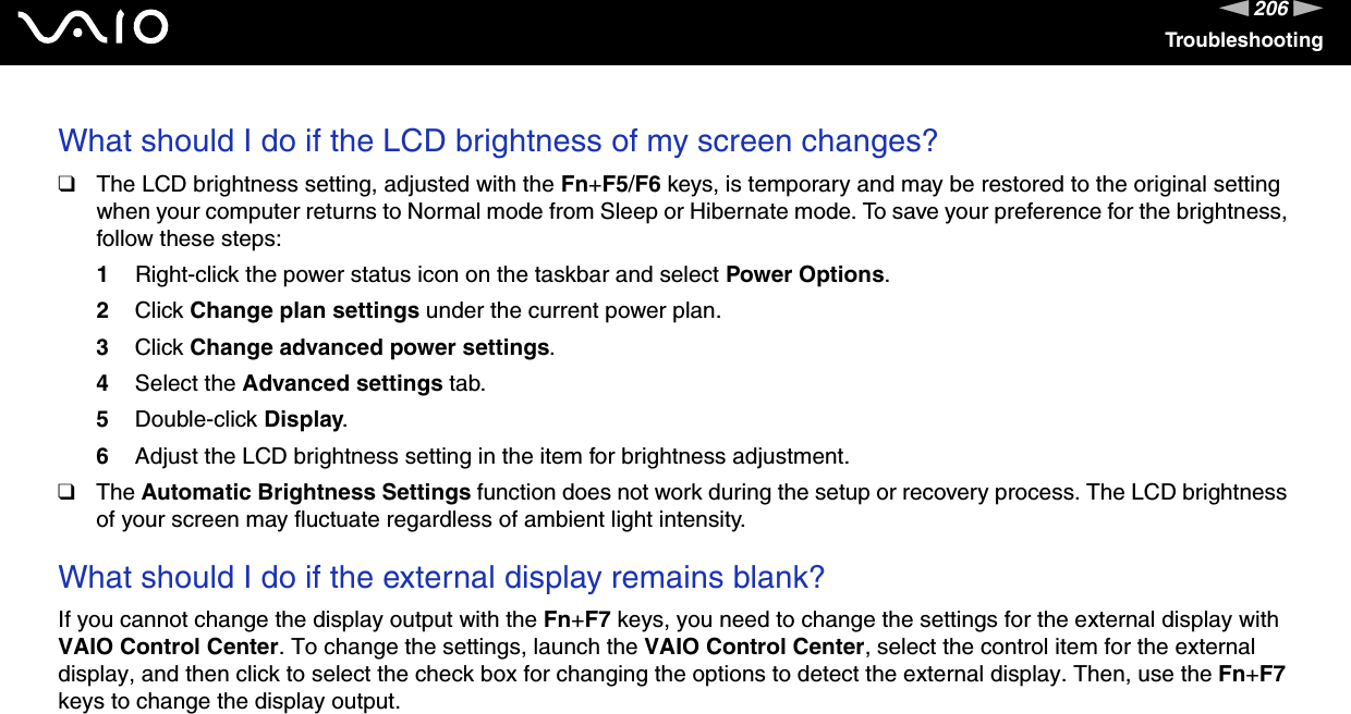 206nNTroubleshootingWhat should I do if the LCD brightness of my screen changes?❑The LCD brightness setting, adjusted with the Fn+F5/F6 keys, is temporary and may be restored to the original setting when your computer returns to Normal mode from Sleep or Hibernate mode. To save your preference for the brightness, follow these steps:1Right-click the power status icon on the taskbar and select Power Options.2Click Change plan settings under the current power plan.3Click Change advanced power settings.4Select the Advanced settings tab.5Double-click Display.6Adjust the LCD brightness setting in the item for brightness adjustment.❑The Automatic Brightness Settings function does not work during the setup or recovery process. The LCD brightness of your screen may fluctuate regardless of ambient light intensity. What should I do if the external display remains blank?If you cannot change the display output with the Fn+F7 keys, you need to change the settings for the external display with VAIO Control Center. To change the settings, launch the VAIO Control Center, select the control item for the external display, and then click to select the check box for changing the options to detect the external display. Then, use the Fn+F7 keys to change the display output. 