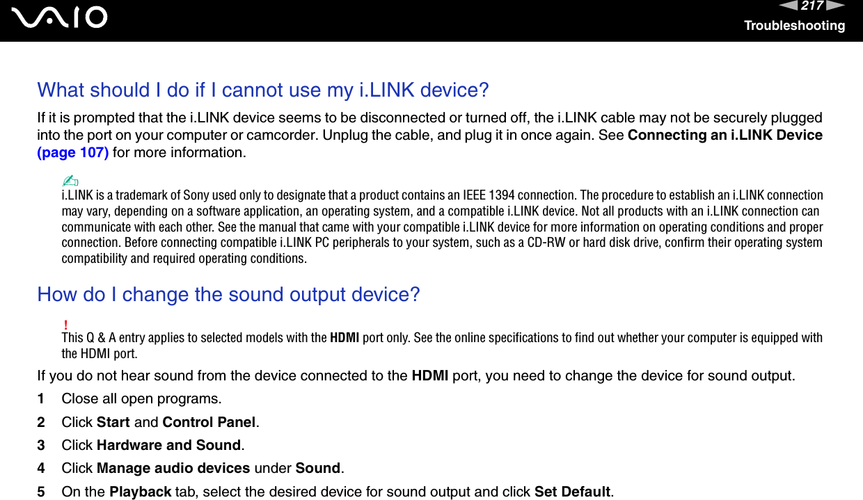 217nNTroubleshootingWhat should I do if I cannot use my i.LINK device?If it is prompted that the i.LINK device seems to be disconnected or turned off, the i.LINK cable may not be securely plugged into the port on your computer or camcorder. Unplug the cable, and plug it in once again. See Connecting an i.LINK Device (page 107) for more information.✍i.LINK is a trademark of Sony used only to designate that a product contains an IEEE 1394 connection. The procedure to establish an i.LINK connection may vary, depending on a software application, an operating system, and a compatible i.LINK device. Not all products with an i.LINK connection can communicate with each other. See the manual that came with your compatible i.LINK device for more information on operating conditions and proper connection. Before connecting compatible i.LINK PC peripherals to your system, such as a CD-RW or hard disk drive, confirm their operating system compatibility and required operating conditions. How do I change the sound output device?!This Q &amp; A entry applies to selected models with the HDMI port only. See the online specifications to find out whether your computer is equipped with the HDMI port.If you do not hear sound from the device connected to the HDMI port, you need to change the device for sound output.1Close all open programs.2Click Start and Control Panel.3Click Hardware and Sound.4Click Manage audio devices under Sound.5On the Playback tab, select the desired device for sound output and click Set Default. 
