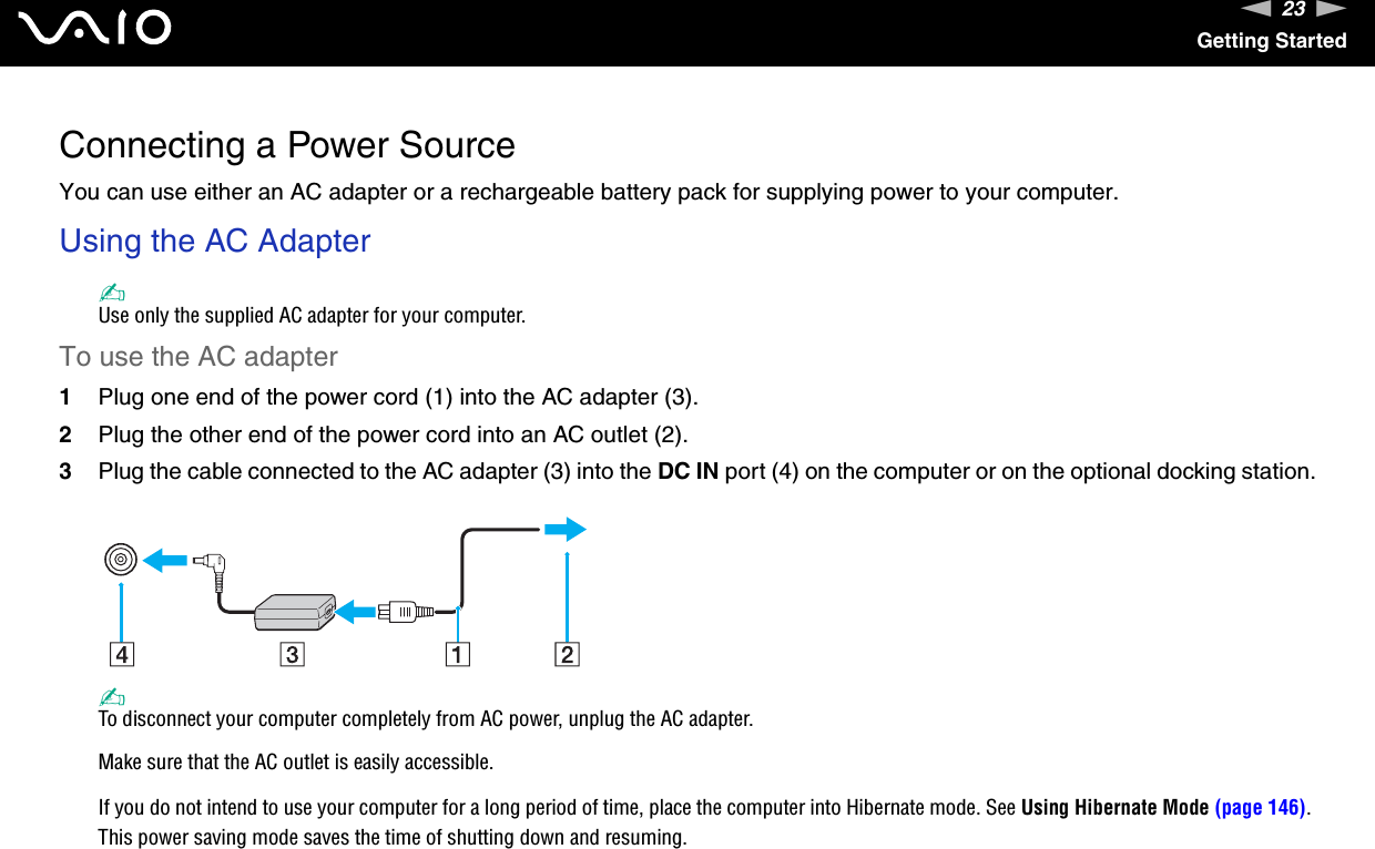 23nNGetting StartedConnecting a Power SourceYou can use either an AC adapter or a rechargeable battery pack for supplying power to your computer.Using the AC Adapter✍Use only the supplied AC adapter for your computer.To use the AC adapter1Plug one end of the power cord (1) into the AC adapter (3).2Plug the other end of the power cord into an AC outlet (2).3Plug the cable connected to the AC adapter (3) into the DC IN port (4) on the computer or on the optional docking station.✍To disconnect your computer completely from AC power, unplug the AC adapter.Make sure that the AC outlet is easily accessible.If you do not intend to use your computer for a long period of time, place the computer into Hibernate mode. See Using Hibernate Mode (page 146). This power saving mode saves the time of shutting down and resuming.  