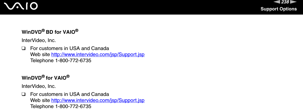 238nNSupport OptionsWinDVD® BD for VAIO®InterVideo, Inc.❑For customers in USA and CanadaWeb site http://www.intervideo.com/jsp/Support.jsp Telephone 1-800-772-6735WinDVD® for VAIO®InterVideo, Inc.❑For customers in USA and CanadaWeb site http://www.intervideo.com/jsp/Support.jsp Telephone 1-800-772-6735 