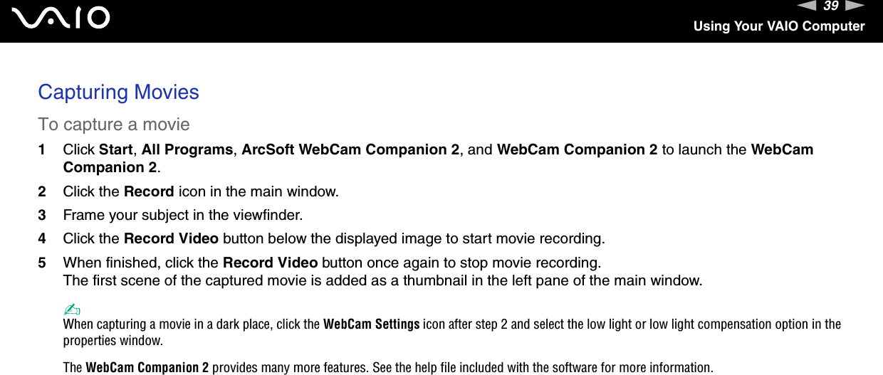 39nNUsing Your VAIO ComputerCapturing MoviesTo capture a movie1Click Start, All Programs, ArcSoft WebCam Companion 2, and WebCam Companion 2 to launch the WebCam Companion 2.2Click the Record icon in the main window.3Frame your subject in the viewfinder.4Click the Record Video button below the displayed image to start movie recording.5When finished, click the Record Video button once again to stop movie recording.The first scene of the captured movie is added as a thumbnail in the left pane of the main window.✍When capturing a movie in a dark place, click the WebCam Settings icon after step 2 and select the low light or low light compensation option in the properties window.The WebCam Companion 2 provides many more features. See the help file included with the software for more information.  