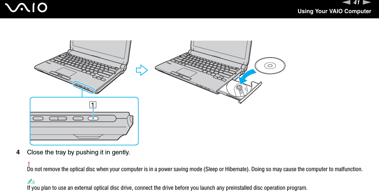 41nNUsing Your VAIO Computer4Close the tray by pushing it in gently.!Do not remove the optical disc when your computer is in a power saving mode (Sleep or Hibernate). Doing so may cause the computer to malfunction.✍If you plan to use an external optical disc drive, connect the drive before you launch any preinstalled disc operation program.