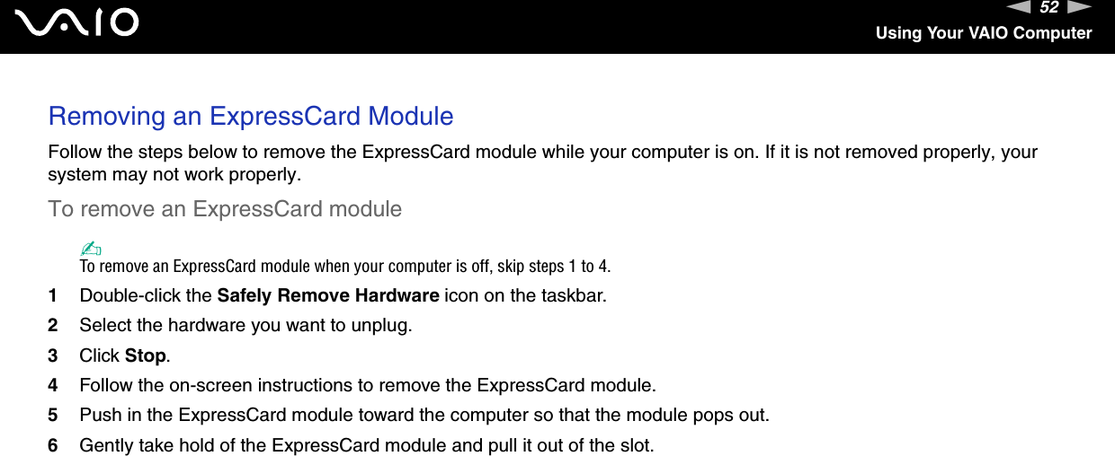 52nNUsing Your VAIO ComputerRemoving an ExpressCard ModuleFollow the steps below to remove the ExpressCard module while your computer is on. If it is not removed properly, your system may not work properly.To remove an ExpressCard module✍To remove an ExpressCard module when your computer is off, skip steps 1 to 4.1Double-click the Safely Remove Hardware icon on the taskbar.2Select the hardware you want to unplug.3Click Stop.4Follow the on-screen instructions to remove the ExpressCard module.5Push in the ExpressCard module toward the computer so that the module pops out.6Gently take hold of the ExpressCard module and pull it out of the slot.  