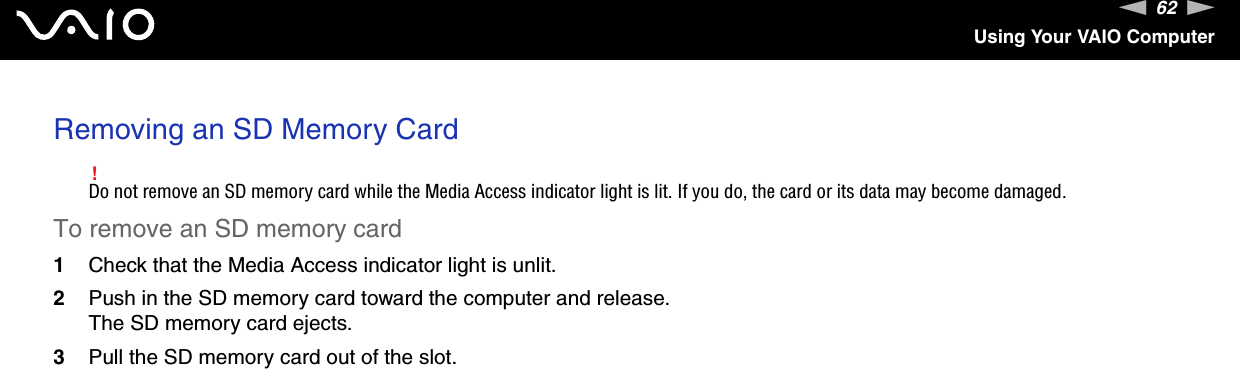 62nNUsing Your VAIO ComputerRemoving an SD Memory Card!Do not remove an SD memory card while the Media Access indicator light is lit. If you do, the card or its data may become damaged.To remove an SD memory card1Check that the Media Access indicator light is unlit.2Push in the SD memory card toward the computer and release.The SD memory card ejects.3Pull the SD memory card out of the slot.  