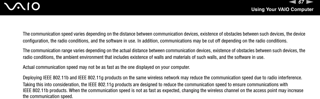 67nNUsing Your VAIO ComputerThe communication speed varies depending on the distance between communication devices, existence of obstacles between such devices, the device configuration, the radio conditions, and the software in use. In addition, communications may be cut off depending on the radio conditions.The communication range varies depending on the actual distance between communication devices, existence of obstacles between such devices, the radio conditions, the ambient environment that includes existence of walls and materials of such walls, and the software in use.Actual communication speed may not be as fast as the one displayed on your computer.Deploying IEEE 802.11b and IEEE 802.11g products on the same wireless network may reduce the communication speed due to radio interference. Taking this into consideration, the IEEE 802.11g products are designed to reduce the communication speed to ensure communications with IEEE 802.11b products. When the communication speed is not as fast as expected, changing the wireless channel on the access point may increase the communication speed. 