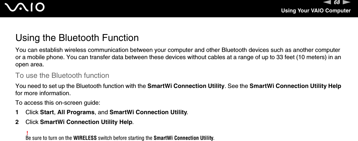 68nNUsing Your VAIO ComputerUsing the Bluetooth FunctionYou can establish wireless communication between your computer and other Bluetooth devices such as another computer or a mobile phone. You can transfer data between these devices without cables at a range of up to 33 feet (10 meters) in an open area.To use the Bluetooth functionYou need to set up the Bluetooth function with the SmartWi Connection Utility. See the SmartWi Connection Utility Help for more information.To access this on-screen guide:1Click Start, All Programs, and SmartWi Connection Utility.2Click SmartWi Connection Utility Help.!Be sure to turn on the WIRELESS switch before starting the SmartWi Connection Utility.