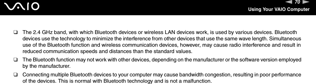 70nNUsing Your VAIO Computer❑The 2.4 GHz band, with which Bluetooth devices or wireless LAN devices work, is used by various devices. Bluetooth devices use the technology to minimize the interference from other devices that use the same wave length. Simultaneous use of the Bluetooth function and wireless communication devices, however, may cause radio interference and result in reduced communication speeds and distances than the standard values.❑The Bluetooth function may not work with other devices, depending on the manufacturer or the software version employed by the manufacturer.❑Connecting multiple Bluetooth devices to your computer may cause bandwidth congestion, resulting in poor performance of the devices. This is normal with Bluetooth technology and is not a malfunction.