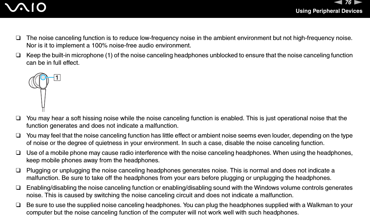 76nNUsing Peripheral Devices❑The noise canceling function is to reduce low-frequency noise in the ambient environment but not high-frequency noise. Nor is it to implement a 100% noise-free audio environment.❑Keep the built-in microphone (1) of the noise canceling headphones unblocked to ensure that the noise canceling function can be in full effect.❑You may hear a soft hissing noise while the noise canceling function is enabled. This is just operational noise that the function generates and does not indicate a malfunction.❑You may feel that the noise canceling function has little effect or ambient noise seems even louder, depending on the type of noise or the degree of quietness in your environment. In such a case, disable the noise canceling function.❑Use of a mobile phone may cause radio interference with the noise canceling headphones. When using the headphones, keep mobile phones away from the headphones.❑Plugging or unplugging the noise canceling headphones generates noise. This is normal and does not indicate a malfunction. Be sure to take off the headphones from your ears before plugging or unplugging the headphones.❑Enabling/disabling the noise canceling function or enabling/disabling sound with the Windows volume controls generates noise. This is caused by switching the noise canceling circuit and does not indicate a malfunction.❑Be sure to use the supplied noise canceling headphones. You can plug the headphones supplied with a Walkman to your computer but the noise canceling function of the computer will not work well with such headphones. 