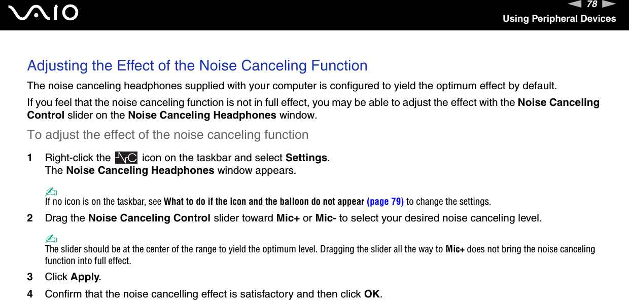 78nNUsing Peripheral DevicesAdjusting the Effect of the Noise Canceling FunctionThe noise canceling headphones supplied with your computer is configured to yield the optimum effect by default.If you feel that the noise canceling function is not in full effect, you may be able to adjust the effect with the Noise Canceling Control slider on the Noise Canceling Headphones window.To adjust the effect of the noise canceling function1Right-click the   icon on the taskbar and select Settings.The Noise Canceling Headphones window appears.✍If no icon is on the taskbar, see What to do if the icon and the balloon do not appear (page 79) to change the settings.2Drag the Noise Canceling Control slider toward Mic+ or Mic- to select your desired noise canceling level.✍The slider should be at the center of the range to yield the optimum level. Dragging the slider all the way to Mic+ does not bring the noise canceling function into full effect.3Click Apply.4Confirm that the noise cancelling effect is satisfactory and then click OK.