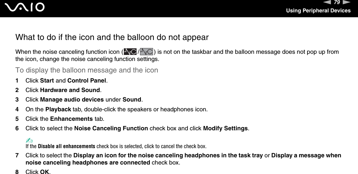 79nNUsing Peripheral DevicesWhat to do if the icon and the balloon do not appearWhen the noise canceling function icon ( / ) is not on the taskbar and the balloon message does not pop up from the icon, change the noise canceling function settings.To display the balloon message and the icon1Click Start and Control Panel.2Click Hardware and Sound.3Click Manage audio devices under Sound.4On the Playback tab, double-click the speakers or headphones icon.5Click the Enhancements tab.6Click to select the Noise Canceling Function check box and click Modify Settings.✍If the Disable all enhancements check box is selected, click to cancel the check box.7Click to select the Display an icon for the noise canceling headphones in the task tray or Display a message when noise canceling headphones are connected check box.8Click OK.  