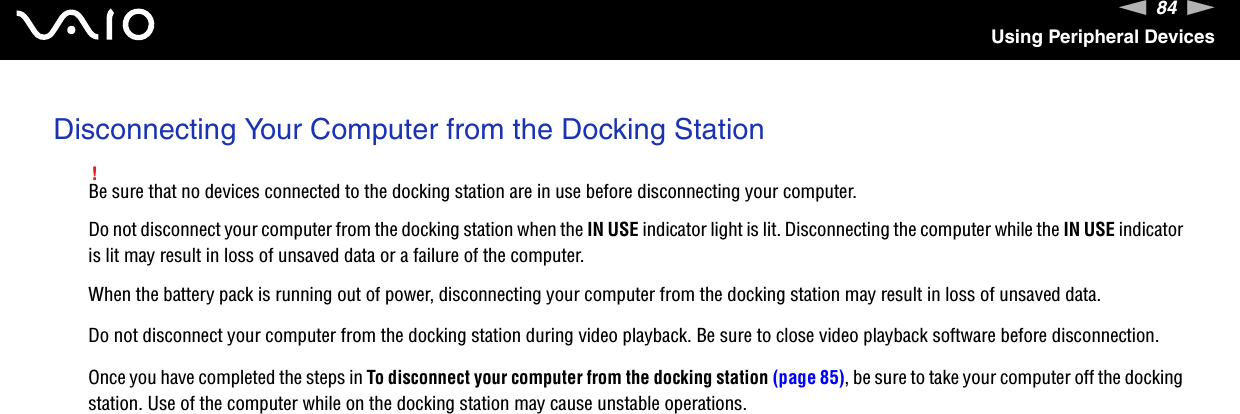 84nNUsing Peripheral DevicesDisconnecting Your Computer from the Docking Station!Be sure that no devices connected to the docking station are in use before disconnecting your computer.Do not disconnect your computer from the docking station when the IN USE indicator light is lit. Disconnecting the computer while the IN USE indicator is lit may result in loss of unsaved data or a failure of the computer.When the battery pack is running out of power, disconnecting your computer from the docking station may result in loss of unsaved data.Do not disconnect your computer from the docking station during video playback. Be sure to close video playback software before disconnection.Once you have completed the steps in To disconnect your computer from the docking station (page 85), be sure to take your computer off the docking station. Use of the computer while on the docking station may cause unstable operations.