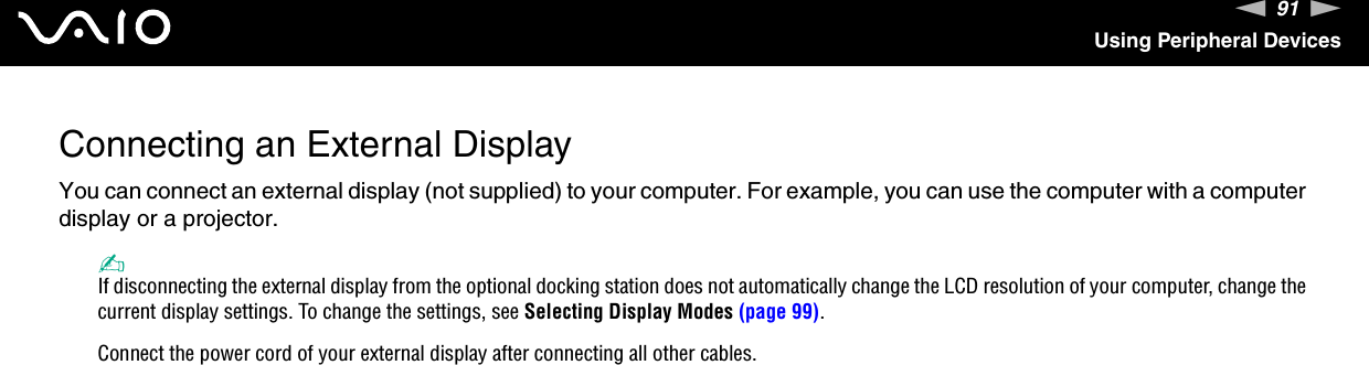 91nNUsing Peripheral DevicesConnecting an External DisplayYou can connect an external display (not supplied) to your computer. For example, you can use the computer with a computer display or a projector.✍If disconnecting the external display from the optional docking station does not automatically change the LCD resolution of your computer, change the current display settings. To change the settings, see Selecting Display Modes (page 99).Connect the power cord of your external display after connecting all other cables.