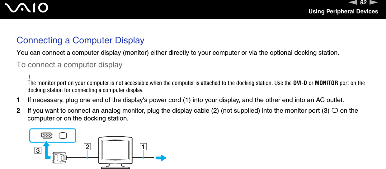 92nNUsing Peripheral DevicesConnecting a Computer DisplayYou can connect a computer display (monitor) either directly to your computer or via the optional docking station.To connect a computer display!The monitor port on your computer is not accessible when the computer is attached to the docking station. Use the DVI-D or MONITOR port on the docking station for connecting a computer display.1If necessary, plug one end of the display&apos;s power cord (1) into your display, and the other end into an AC outlet.2If you want to connect an analog monitor, plug the display cable (2) (not supplied) into the monitor port (3) a on the computer or on the docking station.